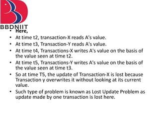 • Here,
• At time t2, transaction-X reads A's value.
• At time t3, Transaction-Y reads A's value.
• At time t4, Transactions-X writes A's value on the basis of
the value seen at time t2.
• At time t5, Transactions-Y writes A's value on the basis of
the value seen at time t3.
• So at time T5, the update of Transaction-X is lost because
Transaction y overwrites it without looking at its current
value.
• Such type of problem is known as Lost Update Problem as
update made by one transaction is lost here.
 