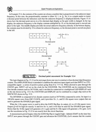 Digital Principles andApplications
In Example 15.4, the contents ofthe counter are always a number that is proportional to the unknown input
frequency. In this case, the proportionality constant is either 10, 1, or 1~. So, it is a simple matter to insert
a decimal point between the indicators such that the unknown frequency is displayed directly. Figure 15.11
shows how the decimal point moves in a five-decimal-digit display as the gate width is changed. In the top
display, the unknown frequency is the display contents multiplied by l0, so the decimal point is moved one
place to the right. The middle display provides the actual unknown frequency directly. In the bottom display,
the contents must be divided by lOto obtain the unknown frequency, so the decimal point is moved one place
to the left.
IO
IO
I1
I5
IO
I~~J
-Jr f-0.1 s
_n_
t
Decimal point
(a)
~7 I5 IO IO I
t
h.osl
_lL_
t
Decimal point
(b)
j1jsjojojoj
T
Decimal point
(c)
Decimal point movement for Example 15.4
The logic diagram in Fig. 15.12 on the next page shows one way to construct a four-decimal-digit frequency
counter. The AMPLIFIER block is intended to condition the unknown input signal such that INPUT is a TTL-
compatible signal-a series of positive pulses going from Oto +5 V de. When allowed to pass through the
COUNT gate, INPUT will act as the clock for the COUNTER. The COUNTER can be coQstructed from
four decade counters such as 54174160s, and it can then be connected to a multiplexed LED DISPLAY such
as the one shown in Fig. 15.8. Or, COUNTER and DISPLAY can be combined in a single chip such as the
MM74C925 shown in Fig. 15.9.
The DIVIDER is composed of six decade counters (such as 54174160s) connected in series. Its input is a
100-k:Hz square wave from OSC CLOCK, and it provides 10-, 1-, and 0.1-Hz square wave outputs that are
used to generate the ENABLE-gate signal.
When the 1-Hz square wave is used to drive the GATE flip-flop, its output, Q, is a 0.5-Hz square wave.
Output Q will be high for exactly ls and low for ls, and it will thus be used for the ENABLE-gate signal.
Notice that the 10-Hz signal will generate a 0.1-s gate and the 0.1-Hz signal will generate a 10-s gate. Let's
use the waveforms in Fig. 15.12 to see exactly how the circuit functions.
A measurement period begins when the GATE flip-flop is toggled high-labeled START on the time line.
INPUT now passes through the COUNT gate and advances the COUNTER. (Let's assume that the counter
 