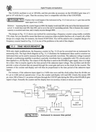 Digital Principles andApplications
The CLOCK oscillator is set at 100 kHz, and this provides an accuracy on the ENABLE-gate time of 1
part in 104
with the 0.1-s gate. Thus the accuracy here is compatible with that of the COUNTER.
Explain what would happen if the instrument in Fig. 15.12 were set on a 1-s gate time and the
input signal were 12 kHz.
Solution Assuming that the counter began at 0000, the display would read 200 at the end ofthe first measurement
period. It would then read 400, then 600, and so onat the end of succeeding periods. This is because the counter
capacity is exceeded each time, and it simply recycles through 0000.
The design in Fig. 15.12 shows one method for constructing a frequency counter using readily available
TTL chips, but you should be aware that there are numerous chips available that have all, or nearly all, ofthis
design on a single chip, for instance, the lntersil ICM7226A. You will be asked to do a complete design of a
frequency counter based on Fig. 15.12 in one ofthe problems at the end ofthis chapter.
15.3 TIME MEASUREMENT
With only slight modifications, the frequency counter in Fig. 15.10 can be converted into an instrument for
measuring time. The logic block diagram in Fig. 15.13 illustrates the fundamental ideas used to construct an
instrument that can be used to measure the period ofany periodic wavefonn. The unknown voltage is passed
through a conditioning amplifier to produce a periodic wavefonn that is compatible with TTL circuits and is
then applied to a JK flip-flop. The output of this flip-flop is used as the ENABLE-gate signal, since it is high
for a time t that is exactly equal to the time period of the unknown input voltage. The oscillator and divider
provide a series of pulses that are passed through the count gate and serve as the clock for the counter. The
contents of the counter and display unit will then be proportional to the time period of the unknown input
signal.
For instance, if the unknown input signal is a 5-kHz sine wave and the clock pulses from the divider are
0.1 µs in width and are spaced every 1.0 µs, the counter and display will read 200. Clearly this means 200
µs, since 200 ofthese 0.1-µs pulses will pass through the COUNT gate during the 200 µs that ENABLE-gate
signal is high. Naturally the counter and the display have an accuracy ofplus or minus one count.
Unknown input J
AMPL '---'--f'f',,.
K
ENABLE gate
Q 1----------r-----.
Clock pulses
JU1f1JlJlJl
COUNT gate
Clock
Divider
Instrument to measure time period
Counter
LED
display unit
 