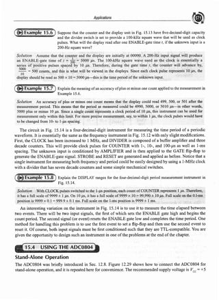 Applications
Suppose that the counter and the display unit in Fig. 15.13 have five-decimal-digit capacity
and the divider switch is set to provide a 100-kHz square wave that will be used as clock
pulses. What will the display read after one ENABLE-gate time t, if the unknown input is a
200-Hz square wave?
Solution Assume that the counter and the display are initially at OOOOO,A2QO-Hz.inpt1tsig11alwill produce
an ENABLE-gate time oft e 2fio<= 5000 µs.The 100-kHz square waveu~ed "'s the dock is essentially a
series of positive pulses spaced by 10 µs. Therefore, during the gate time t, the counter will ad'ance by,
5000
500 coµnts, .and this is what will be viewed in the displays. Since each clock pulse represents 10.µs, the
10
display should be read as.500 x 10 = SOOOµs-this is the time period ofthe unknown input,
Explain the meaning ofan accuracy ofplus or minus one count applied to the measurement in
Example 15.6.
Solution An accuracy of plus .or minus one count means that the display could read 499, 500, or 501 after the
measurement period. This means that the period ~s measured could be 4990, 5000, or 5010 µs-in other words,
5000 plus or minus IO µs. Since a single count represents.a clock period oflO µs,. this instrument can be used for
measurementonly within this limit. For more precise measurement, say, to within 1µs, the clock pulses would have
to be changed from 10- to 1.µs spacing.
The circuit in Fig. 15.14 is a four-decimal-digit instrument for measuring the time period of a periodic
waveform. It is essentially the same as the frequency instrument in Fig. 15.12 with only slight modifications.
First, the CLOCK has been increased to 1 MHz, and DIVIDER is composed of a buffer amplifier and three
decade counters. This will provide clock pulses for COUNTER with 1-, 10-, and 100-µs as well as 1-ms
spacing. The unknown input is conditioned by AMPLIFIER and is then applied to the GATE flip-flop to
generate the ENABLE~gate signal. STROBE and RESET are generated and applied as before. Notice that a
single instrument for measuring both frequency and period could be easily designed by using a I-MHz clock
with a divider that has seven decade counters and some simple mechanical switches.
Explain the DISPLAY ranges for the four-decimal-digit period measurement instrument in
Fig. 15.14.
Soluti<;m )VithCLOCK pulses switchep. to th~ I~µs positio.11$.eachcountofCQlJNTER~presents 1 Jls. The~f'o~,
it has afull scale of9999 ± 1 µs. On 10 µs, it has a full scale of9999 x10"." 99,990.±JOµs, Full sc/lleo.nthe()J~gis
position is 9999 x 0.1= .999.9 ± O.l 111s. Fullscaletln the l-111s position is 9999 ± 1.ms.
An interesting variation on the instrument in Fig. 15.14 is to use it to measure the time elapsed between
two events. There will be two input signals, the first of which sets the ENABLE gate high and begins the
count period. The second signal (or event) resets the ENABLE gate low and completes the time period. One
method for handling this problem is to use the first event to set a flip-flop and then use the second event to
reset it. Of course, both input signals must be first conditioned such that they are TTL-compatible. You are
given the opportunity to design such an instrument in one ofthe problems at the end ofthe chapter.
15.4 USING THE ADC0804
Stand-Alone Operation
The ADC0804 was briefly introduced in Sec. 12.8. Figure 12.29 shows how to connect the ADC0804 for
stand-alone operation, and it is repeated here for convenience. The recommended supply voltage is Vee= +5
 