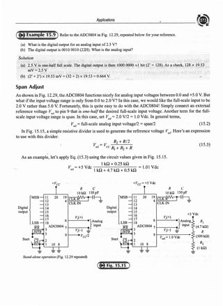 Applications
Refer to the ADC0804 in Fig. 12.29, repeated below for your reference.
(a) What is the digital output for an analog input of2.5 V?
(b) The digital output is 0010 0010 (22H). What is the analog input?
Solution
(a) 25Vispne,baJf full scale. The digital outputis then 1000 0000 ±1 bit (27
= 128). As a che<;lc, 128 x
mV=2.5V
(b) (25 + 21
) X !.9.53 mV =(32 + 2) X 19.53 =0.664 V.
Span Adjust
As shown in Fig. 12.29, the ADC0804 functions nicely for analog input voltages between 0.0 and +5.0 V. But
what ifthe input voltage range is only from 0.0 to 2.0 V? In this case, we would like the full-scale input to be
2.0 V rather than 5.0 V. Fortunately, this is quite easy to do with the ADC0804! Simply connect an external
reference voltage V,er to pin 9 that is one-halfthe desired full-scale input voltage. Another term for the full-
scale input voltage range is span. In this case, set V,er =2.0 V/2 = 1.0 Vde. In general terms,
V,er = full-scale analog input voltage/2 = span/2 (15.2)
In Fig. 15.15, a simple resistive divider is used to generate the reference voltage V,cr Here's an expression
to use with this divider:
R2 + R/2
V =V
ref cc R1 + R2 + R
As an example, let's apply Eq. (15.3) using the circuit values given in Fig. 15.15.
1kQ+0.25 ill
V,er= +5 Vdc l ill+ 4_
7 kQ + O.S ill = 1.01 Vdc
+Vee
C
150pF
Digital
output
Start
11 20
12
13
14
15
16 V;(+)
17 61------e
18
3
ADC0804 7 i-----
V;(-)
-
VcJ2
5 9
Stand-alone operation (Fig. 12.29 repeated)
~
}A:nalog
mput
+Vcc=+5 Vdc
R
101&
11 20 19 CLKR'
12 4
CLKIN
13
Digital 14
output 15
16
· 17 6
V,{+)
18
3
ADC0804 7
V,H
5 9
Start
-
(15.3)
C
150pF
~
+5Vdc
R1
(4.71&)
R
(5001&)
R2
{I I&)
 