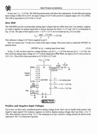 Digital Principles andApplications
In this case, V,er = 1.0 Vde. The 500-Q potentiometer will allow fine adjustment. So the full-scale analog
input voltage is then 0.0 to 2.0 V. An input voltage of2.0 V will convert to a digital output 1111 U 11 (FFH).
The LSB is equivalent to 2.0 V/256 = 7.8 mV.
Zero Shift
The ADC0804 can also accommodate analog input voltages that are offset from zero. For instance, suppose
we wish to digitize an analog signal that is always between the limits +1.5 V and +4.0 V, as illustrated in
Fig. 15.16a. The span ofthis signal is (4.0 - 1.5) V =2.5 V. So we would use Eq. (15.2) to find
V = span = 2.5 volts = 1.25 Vdc
ref
2 2
This reference voltage (1.25 Vdc) is applied to pin 9.
Now we connect pin 7 to the lower limit of the input voltage. This lower limit is called the OFFSET. In
general terms,
OFFSET at V;v =analog input lower limit (15.4)
In Fig. 15.16b, we have used two voltage dividers, one for li'..er = 1.25 Vdc and one for v;_ = 1.5 Vdc. For
this circuit an analog input voltage of 1.5 V will be digitized as 0000 0000. An input of4.0 V will convert to
1111 1111. This LSB is then equivalent to 2.5 V/256 ~ 9.77 mV.
+Vcc=+5 Vdc
R C
IO k.Q 150pF
MSB 11 20 19 CLKR
~
12 4
CLKIN
13
Digital 14
output 15
16
17 ADC0804 6
V;+
Analog input
LSB 18
WR 7
V;-
To+ 1.50 Vdc
3
INTR
5 vref
9 To+ l.25Vdc
Start 2
1 IO 8
- -
-
Positive and Negative Input Voltages
Up to now, we have only considered positive analog voltage levels. How can we handle both positive and
negative input signals? For instance, suppose we wish to digitize analog voltages that vary from -5 to +5
Vde. One solution is given in Fig. 15.17. The technique is to use a resistive voltage divider (R and R) at the
input pin 6. Pin 7 is connected to ground.
 