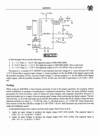 Applications
+Vcc=+5 Vdc
R C
101& 150pF
MSB 11 20 19 CLKR
~
12 4
CLKIN
13 +5Vdc
Digital 14
output 15 R
16
R
I7 ADC0804 6
V;+
LSB 18
WR
3
7
V.-
INTR 5
V I -
9 ref Vcd2
Start 2
1 10 8
- -
-
A little thought will reveal the following:
1. ~ = -5 V. Then ~+ = 0.0 V. The digitized output is 0000 0000 (OOH).
2. i~ = 0.0 V. Then ~+ = +2.5 V. The digitized output is 1000 0000 (80H). This is mid scale.
3. ~ = +5 V. Then ~+ =+5.0 V. The digitized output is 1111 1111 (FFH). This is full scale.
The span at ~+ is clearly 5.0 V. OFFSET is not required, since the voltage at ~+ varies between 0.0 V and
+5.0 V. Notice that a negative input voltage, ~. always produces a Ofor the MSB ofthe digital output (with
the possible exception of 0.0). A positive input voltage, ~. always produces a l. for the MSB of the digital
output (again, with the possible exception of 0.0). In this case, the LSB is equivalent to 10 V/256 = 39.01
mV.
Testing
When using an ADC0804, it may become necessary to test it for proper operation, for example, before
initial installation or perhaps to troubleshoot a suspected malfunction. There are many different testing
procedures for AID converters, some of which are quite complex and computer-controlled. However, a
rapid and simple test is to apply a known analog input voltage while monitoring the digital.outputs. The test
circuit in Fig. 15.18 on the next page can be used for this purpose. Notice that the de supply voltage has been
adjusted carefully to a value Vee= 5.120 Vdc. Also, V,crhas been set at Vee/2 = 2.560 Vdc. These values have
been chosen so that the LSB has a weight of 5.120 V/256 = 20 mV. This eliminates any round off error and
makes the arithmetic easier!
A checkerboard-type test is used to activate each output. Here's how to do it:
l. Apply an input voltage to produce the digital output 1010 1010 (AAH). The, required input is
(128 + 32 + 8 + 2) 20 mV = 3.400 V.
2. Apply an input voltage to produce the digital output 0101 0101 (55H). The required input is
(64+ 16+4+ 1)20mV= 1.700V.
 