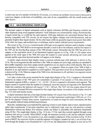 ______________A_p_pl_ica_ti_·on_s______________ ~
to select any one of a number of divide-by-IO circuits, or to choose an oscillator circuit such as discussed in
a previous chapter, on the basis of availability, cost, ease of use, compatibility with the overall system, and
other factors.
15.1 MULTIPLEXING DISPLAYS
The decimal outputs of digital instruments such as digital voltmeters (DVMs) and frequency counters are
often displayed using seven-segment indicators. Such indicators are constructed by using a fluorescent bar,
a liquid crystal bar, or a LED bar for each segment. LED-type indicators are convenient because they are
directly compatible with TTL circuits, do not require the higher voltages used with fluorescents, and are
generally brighter than liquid crystals. On the other hand, LEDs do generally require more power than either
ofthe other two types, and multiplexing is a technique used to reduce indicator power requirements.
The circuit in Fig. 15.la is a common-anode LED-type seven-segment indicator used to display a single
decimal digit The 7447 BCD to seven-segment decoder is used to drive the indicator, and the four inputs to
the 7447 are the four-flip-flop outputs of the 7490 decade counter. Remember that the 7447 has active low
outputs, so the equivalent circuit of an illuminated segment appears as in Fig. 15.lb. A 1-Hz square wave
applied at the clock input of the 7490 will cause the counter to count upward, advancing one count each
second, and the equivalent decimal number will appear on the display.
A similar single decimal digit display using a common-cathode-type LED indicator is shown in Fig.
15.2a. The seven-segment decoder used here is the 7448; its outputs are active high, and they are intended to
drive buffer amplifiers since their output current capabilities are too small to drive LEDs directly. The seven
npn transistors simply act as switches to connect +Vee to a segment. When an output of the 7448 is high, a
transistor is on, and current is supplied to a LED segment. The equivalent circuit for an illuminated segment
is shown in Fig. 15.2b. When an output ofthe 7448 is low, the transistor is off, and there is no segment current
and thus no illumination.
Let's take a look at the power required for the single-digit display in Fig. 15.la. A segment is illuminated
whenever an output of the 7447 goes low (essentially to ground). Ifwe assume a 2-Vdc drop across an
illuminated segment (LED), a current I= (5 - 2)/150 = 20 mA is required to illuminate each segment. The
largest current is required when the number 8 is displayed, since this requires all segments to be illuminated.
Under this condition, the indicator will require 7 x 20 = 140 rnA. The 7447 will also require about 64 mA,
so a maximum of around 200 mA is required for this single digit display. An analysis ofthe display circuit in
Fig. 15.2 will yield similar results.
A digital instrument that has a four-digit decimal display will require four ofthe circuits in Fig. 15.1 and
thus has a current requirementof4 x 200 = 800 mA. A six-digit instrument would require 1200 mA, or 1.2 A,
just for the displays! Clearly these current requirements are much too large for small instruments, but they
can be greatly reduced using multiplexing technique.
Basically, multiple,dng is accomplished by applying current to each display digit in short, repeated pulses
rather thancontinuously. ff the pulse repetition rate is sufficiently high, your eye will perceive a steady
illumination without any flicker. (For instance, hardly any flicker is noticeable with indicators illuminated
using 60 Hz.) Thesingle-digit display in Fig. 15.3a has +5 Vdc (and thus current) applied through a pnp
transistorthat acts as a switch. When DIGIT is high, the transistor (switch) is off, mid the indicator current
is zero. When DIGIT is low, the transistor is on, and a number is displayed. If the wavefonn in Fig. 15.3b is
used as DIGIT, the transistor will be on and the segment will display a number for only 1 out ofevery 4 ms.
Even though the display is notilluminated for 3 out of4 ms, the illumination will appear to your eye as if it
 