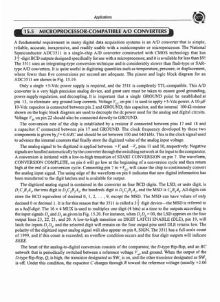 Applications
15.5 MICROPROCESSOR-COMPATIBtE·AJo CONVERTERS
A fundamental requirement in many digital data acquisition systems is an AID converter that is simple,
reliable, accurate, inexpensive, and readily usable with a minicomputer or microprocessor. The National
Semiconductor ADC35 l l is a single-chip AID converter constructed with CMOS technology that has
3i-digit BCD outputs designed specifically for use with a microprocessor, and it is available for less than $9!
The 3511 uses an integrating-type conversion technique and is considerably slower than flash-type or SAR-
type AID converters. It is quite useful in digitizing quantities such as temperature, pressure, or displacement,
where fewer than five conversions per second are adequate. The pinout and logic block diagram for an
ADC3511 are shown in Fig. 15.19.
Only a single +5-Vde power supply is required, and the 3511 is completely TTL-compatible. This AID
converter is a very high precision analog device, and great care must be taken to ensure good grounding,
power supply regulation, and decoupling. It is important that a single GROUND point be eatablished at
pin 13, to eliminate any ground loop currents. Voltage Vee on pin 1 is used to apply +5-Vdc power. A 10-µF
10-Vdc capacitor is connected between pin 2 and GROUND; this capacitor, and the internal 100-Q resistor
shown on the logic block diagram are used to decouple the de power used for the analog and digital circuits.
Voltage Vss on pin 22 should also be connected directly to GROUND.
The conversion rate of the chip is established by a resistor R connected between pins 17 and 18 and
a capacitor C connected between pin 17 and GROUND. The clock frequency developed by these two
components is given byf = 0.6/RC and should be set between 100 and 640 kHz. This is the clock signal used
to advance the internal counters thal finally store the digitized value ofthe analog input voltage.
The analog signal to be digitized is applied between + V: and -V:, pins 11 and 10, respectively. Negative
signals are handled automaticallyby the converterthrough the switching networkat the input to the comparator.
A conversion is initiated with a low-to-high transition of START CONVERSION on pin 7. The waveform,
CONVERSION COMPLETE, on pin 6 will go low at the beginning of a conversion cycle and then return
high at the end of a conversion cycle. Connecting pin 7 to + Vee will cause the chip to continuously convert
the analog input signal. The using edge of the waveform on pin 6 indicates that new digital information has
been transferred to the digit latches and is available for output.
The digitized analog signal is contained in the converter as four BCD digits. The LSD, or units digit, is
D1
C1
B1
Al' the tens digit is D2
C2
B2
A2
, the hundreds digit is D3
C3
B3
A3
, and the MSD is C4
B4
A4
• All digits can
store the BCD equivalent of decimal 0, 1, 2, ... , 9, except the MSD. The MSD can have values of only
decimal Oor decimal l. It is for this reason that the 3511 is called a 3i digit device-the MSD is referred to
as a half-digit. The 16 x 4 MUX is used to multiplex one digit (4 bits) at a time to the outputs according to
the input signals D0
andD1
as given in Fig. 15.20. For instance, when Dp0
=00, the LSD appears on the four
output lines 23, 22, 21, and 20. A low-to-high transition on DIGIT LATCH ENABLE (DLE), pin 19, will
latch the inputs D1
D0
, and the selected digit will remain on the four output pins until DLE returns low. The
polarity ofthe digitized input analog signal will also appear on pin 8, SIGN. The 3511 has a full-scale count
of 1999, and if this count is exceeded, an overflow condition occurs and the four digit outputs will indicate
EEEE.
The heart of the analog-to-digital conversion consists of the comparator, the D-type flip-flop, and an RC
network that is periodically switched between a reference voltage v;er and ground. When the output of the
D-type flip-flop, Q, is high, the transistor designated as SW1
is on, and the other transistor designated as SW2
is off. Under this condition, the capacitor C charges through R toward the reference voltage (usually +2.00
 
