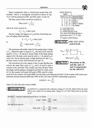 Applications
These components form a closed-loop system that will
oscillate-that is, a rectangular waveform as shown in Fig.
15.21 will be produced at SW1
and SW2
(pins 15 and 14).
The duty cycle ofthis waveform is given as
tc
Duty cycle= - -
tc + td
and its de value is given as
Vdc = Vrcf X duty cycle
This de voltage will appear at Vfb and the closed-loop sys-
tem will adjust itselfsuch that
v; = Vdc = V,cf X duty cycle.
or
V; . fc
- = duty cycle= - -
V..er tc + fit
The maximum allowable value for the analog input voltage
is V,e, When the input is equal to V,cr the duty cycle must be
equal to LO (t" = 0) and Q is always high. If the input analog
signal is 0.0. the duty cycle must be zero (tc = 0), and Q is al-
ways low. For an analog input voltage between 0.0 and +V,er
the duty cycle is some value between 0.0 and 1.0.
The waveform Q at the output of the D-type flip-flop has
exactly the same duty cycle as Vlb' and it is used to gate a
counter in the converter. The counter can only advance when
Q is high, and the gating is arranged such that for a duty cycle
of 1.0, the counter will count full scale (1999), and for a duty
DIGIT SELECT
Inputs
DLE D1 Do Selected DIGIT
L L L DIGIT O(LSD)
L L H DIGIT 1
L H L DIGIT 2
L H H DIGIT 3 (MSD)
H X X No change
L =Low logic level
H = High logic level
X= lrrelevent-logic level
The value ofthe selected digit is
presented at the 23, 22
, 21
, and
2° outputs in BCD format.
ADC 3511 (3711)
control levels
tc
Duty cycle = t+t
C d
Waveforms at SW1
and SW2
(pins 15
and 14 respectively)
for the ADC3511
cycle of0, the counter will count 0000. For any duty cycle between 0.0 and 1.0, the counter will count a pro-
portional amount between 0000 and 1999. In fact, the exact COUNT relationship is given as
V:
COUNT=Nx-'
Vref
where N is the full-scale count of2000.
An ADC35I l is connected with a reference voltage of +2.0 Vdc: What will be the count
held in the counter for an analog input voltage of 1.25 Vde? What must be the duty
cycle? ·
Solutfpn Using the expressiongiven above, we obtain
Count ~ 2000 x 1.25 = 1250
2.00
D l V; 1.25 0 625
utycyce.= ..-·
..-. =-- = , ..
~ef 2.00 ·
 