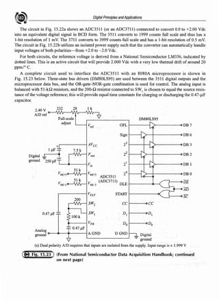 Digital Principles andApplications
The circuit in Fig. 15.22a shows an ADC35I 1 (or an ADC3711) connected to convert 0.0 to +2.00 Vdc
into an equivalent digital signal in BCD form. The 3511 converts to 1999 counts full scale and thus has a
1-bit resolution of 1 mV. The 3711 converts to 3999 counts full scale and has a 1-bit resolution of0.5 mV.
The circuit in Fig. 15.22b utilizes an isolated power supply such that the converter can automatically handle
input voltages ofboth polarities-from +2.0 to -2.0 Vdc.
For both circuits, the reference voltage is derived from a National Semiconductor LM336, indicated by
dotted lines. This is an active circuit that will provide 2.000 Vde with a very low thermal drift ofaround 20
ppm/° C.
A complete circuit used to interface the ADC35 l l with an 8080A microprocessor is shown in
Fig. 15.23 below. Three-state bus drivers (DM80LS95) are used between the 3511 digital outputs and the
microprocessor data bus, and the OR-gate-NOR-gate combination is used for control. The analog input is
balanced with 51-kQ resistors, and the 200-Q resistor connected to SW1
is chosen to equal the source resis-
tance ofthe voltage reference; this will provide equal time constants for charging or discharging the 0.47-µF
capacitor.
2.40 V 232 28 lk
AID ref
DM80LS95
adjust
vref OFL DB7
Sign DB6
+ AVcc 23 DB3
. 1 µF 7.5 k
Digital .f- I Fout
22 DB2
ground -250 pf
Fin
. 21 DB l
Vin(+)
51 k
Vin(+)
ADC3511
20 DBO
51 k (ADC3711) DLE OE
Vin(-) Vin(-)
AD
VFLT START
SC
200
SW2 cc cc
0.47 µF
100k
sw, D, Di
VFB Do Do
Analog
0.47 µF
ground AGND DGND _ Digital
-= ground
(a) Dual polarity AID requires that inputs are isolated from the supply. Input range is± 1.999 V
(From National Semiconductor Data Acquisition Handbook; continued
on next page)
 