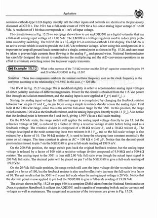 Applications
common-cathode-type LED display directly. All the other inputs and controls are identical to the previously
discussed ADC35 l l. The 3501 has a full-scale count of 1999 for a full-scale analog input voltage of+2.00
Vde. A resolution of 1 bit thus corresponds to 1 mV of input voltage.
The circuit shown in Fig. 15.26 on next page shows how to use an ADD3501 as a digital voltmeter that has
a full-scale analog input voltage of+2.00 Vde. The LM309 is a voltage regulator used to reduce jitter prob-
lems caused by switching. The NSB5388 is a 31-digit 0.5-in common-cathode LED display. The LM336 is
an active circuit which is used to provide the 2.00-Vde reference voltage. When using this configuration, it is
important to keep all ground leads connected to a single, central point as shown in Fig. 15.26, and care must
be taken to prevent high currents from flowing in the analog Vee and ground wires. National Semiconductor
has carefully designed the circuit to synchronize the multiplexing and the AID conversion operations in an
effortto eliminate switching noise due to power supply transients.
What is the purpose ofthe 7.5-kQ resistor and the 250-pF capacitor connected to pins 19
and 20 of the ADD350J in Fig. 15.26?
Solution These two components establish the internal oscillator frequency used as the clock frequency in the
converter according to the relationshipJ; = 0.6/RC. In this case,J; =320 kHz.
The DVM in Fig. 15.27 on page 589 is modified slightly in order to accommodate analog input voltages
of either polarity, and also ofdifferent magnitudes. Power for the circuit is obtained from the 115-Vac power
line through an isolation transformer, and the analog input is now applied at v;/+) and Vii,(-).
Scaling the analog input voltage for different ranges is accomplished by changing the feedback resistor
between SW1
on pin 17 and VFB on pin 14, or using a simple resistance divider across the analog input. First
look at the 2.00-Vdc range, since this is the normal full-scale range for the 3501. In this position, the range
switch connects l00 kQ as the feedback resistor, and the analog input goes directly to pin 13 [Tt;J. Also notice
that the decimal point is between the 1 and the 8, giving 1.999 Vde as a full-scale reading.
On the 0.2-Vde scale, the range switch still applies the analog input voltage directly to pin 13. but the
reference voltage at SW1
is reduced by a factor of 10 by a resistive voltage divider before being used as a
feedback voltage. The resistive divider is composed of a 90-kQ resistor RI' and a 10-kQ resistor R2
• The
voltage developed at the node connecting these two resistors is 0.1 V,er and so the full-scale voltage is also
reduced by a factor of 10. The 90-kQ resistor R3
is used to keep the charging time constant essentially the
same on all ranges. The time constant is given as RC= 100 kQ x 0.47 µF. Notice that the decimal-point
position has moved to pin 7 on the NSB5388 to give a full-scale reading of 199.9 mV.
On the 200-Vde position, the range switch puts back the original feedback resistor, but the analog input
voltage is reduced by a factor of 100 with a resistive voltage divider composed of 9.9-MQ and a 100-kQ
resistor. The analog input to the 3501 is thus still 2.00 Vdc full scale even though the actual input signal is
200 Vdc full scale. The decimal point will be placed on pin 7 of the NSB5388 to give a full-scale reading of
199.9Vdc.
On the 20-Vde full-scale position, the range switch still uses the input voltage divider to reduce the input
signal by a factor of 100, but the feedback resistor is also used to effectively increase the full scale by a factor
of 10. The net result is that the 3501 will count full scale when the analog input voltage is 20 Vde. Notice that
the decimal point is now applied to pin 6 of the NSB5388 to give a full-scale reading of 19.99 Vdc.
The circuit shown in Fig. 15.28 on page 590 is a complete DMM taken from the National Semiconductor
Data Acquisition Handbook. It utilizes the ADD350 l and is capable ofmeasuring both de and ac currents and
voltages as well as resistances. The ranges and accuracies ofthe instrument are given in Fig. 15.29.
 