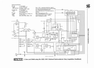 Technical specifications
DC volts < ± I% accuracy
ranges 2 V, 20 V, 200 V, 2 kV
input impedance 2 V range, > IO Mn
20 V to 2 kV range, 10 MQ
AC RMS volts < ± l% accuracy
ranges 2 V, 20 V, 200 V, 2 kV
(40 to 5 kHz sinewave)
DC amps < ± I% accuracy
ranges 200 µA, 2 mA, 20 mA, 200mA, 2A
Ohms < ± l% accuracy
ranges 200 n, 2Hl. 20kQ, 200kQ, 2 MQ
'Al MU
tll«i
1 ~' ---¥Iv--,
,v
20 -
~
'1MU
OJ""
i'""
J:!U
~ V
}fl'
',,l!s
Note I: All V,, connections should use a single Vee
point and all ground/analog ground connection should
use a single ground/analog ground point.
Note 2: All resistors are 1/4 watt unless otherwise
specified
Note 3: All capacitors arc ±10%
Note 4: All op amps have a 0. I /IF capacitor
connected across the V+ and V- supplier
Note 5: All diodes arc IN914
l2lH2
:,.;s115w,
J.10tl
"··'~ L. 111 ·I II l1
1
t
la,
~1
<JV.=.,.
:J; il ' !~,,
l'I J.. ~l.l.1h( ,~?
IOHl~ ~U
1)0~0
~
,.,..
"°'.""~ """" ' ~ L--+-~____.__....-t-1-4--~
01~. JrnlV ,,_.!-:-°
l j  ( ~
JOµl nn
d~:,
.....
X2(l
!Oll~O
nc o !':,
Ohnis
Cr,nmwn WHl!"-•
Vuhs
amp·,°--
Ohu1{
I LU l~ l
~ l p A
... '""'•
!OHU!"·020m,
1~ ~z.1•~]00 mA9 r
~ 1 , 
I ~l l"i,
rcc-1'-
;
...
l){'I .~,,- ~ ~ c ; - W v - ~
lK AC
M<,U 1~,,
J'lf>U!I·!, ·1
~ l ) f . ) U
2U!
l'lf,Hl 1"~
~
;;::. PJ.d
h'-'
11HJ I H"'
,r
511!
,~ ~t=1'II./). Ht
H)9 r
~ ~ 1 U
1.w,:-.mo !~o
""'"' l~;:·
~'"·::'""J.~t.LLLLL.1~ 11'
*•U71if
N :;..
l5Wt.J
1>D-1~Hl /•1" ,,ht dit!it;i! m"1mnd,·r
::;::1011F
tru
tU7
,,,
I ' o,:::'fifl"''"' " /1 15 f,l PP
A low-cost DMM using the ADD 3501 (National Semiconductor Data Acquisition Handbook)
~~H:
t:::)
<cl'
:::;:
~
-0
5·
C')
-s·
cn
"'
~
Q.
~
£
g.
::i
"'
 