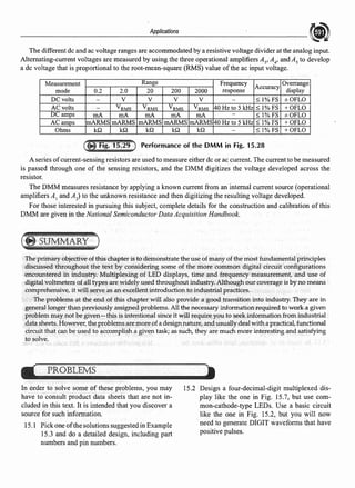 Applications
The different de and ac voltage ranges are accommodated by a resistive voltage divider at the analog input.
Alternating-current voltages are measured by using the three operational amplifiers A3
,A;" and A5
to develop
a de voltage that is proportional to the root-mean-square (RMS) value ofthe ac input voltage.
Measurement Range Frequency
Accuracy
Overrange
mode 0.2 2.0 20 200 2000 response display
DC volts - V V V V - :S: 1%FS ±OFLO
AC volts VRMS VRMS VRMS VRMS 40 Hzto 5 kHz :S: 1%FS +OFLO
DC amps mA mA mA mA mA - :S: 1%FS ±OFLO
ACamos mARMS mARMS mARMS mARMS mARMS 40 Hz to 5 kHz :S: 1%FS +OFLO
Ohms kQ kQ kQ kQ kQ - :S: 1% FS +OFLO
Performance of the DMM in Fig. 15.28
A series ofcurrent-sensing resistors are used to measure either de or ac current. The current to be measured
is passed through one of the sensing resistors, and the DMM digitizes the voltage developed across the
resistor.
The DMM measures resistance by applying a known current from an internal current source (operational
amplifiers A1
and A) to the unknown resistance and then digitizing the resulting voltage developed.
For those interested in pursuing this subject, complete details for the construction and calibration of this
DMM are given in the National Semiconductor Data Acquisition Handbook.
The pri~ary objectiveof fhischapter is todemonstrate the useof ~any ofthe most fundamental prindples
discussed throughout the text by considering some of the more common digital circuit configurations
encountered in industry. Multiplexing of LED displays, time and frequency measurement, and use of
digital voltmeters ofall types are widely used throughout industry.Although our coverage is byno means
comprehensive, it will~rve as an excellent introduction to industrial pr<!ctices,
The problems at the t'!lld of this chapter will also provide ag®d transition into industry. They are in
general longer than previou$1y assigned problems. All the necessary informationrequired to worka given
problem may not be given:-this isintentional.since it will require y()u.to seekinformation from industrial
data sheets. However, the problems aremore,0£a designnature, and usually deal with a practical,functional
circuit that can be 11sedfo accomplish a given task; as such, they are much more interesting and satisfying
to solve.
In order to solve some ofthese problems, you may
have to consult product data sheets that are not in-
cluded in this text. It is intended that you discover a
source for such information.
15.1 Pick one ofthe solutions suggested in Example
15.3 and do a detailed design, including part
numbers and pin numbers.
15.2 Design a four-decimal-digit multiplexed dis-
play like the one in Fig. 15.7, but use com-
mon-cathode-type LEDs. Use a basic circuit
like the one in Fig. 15.2, bu.t you will now
·need to generate DIGIT waveforms that have
positive pulses.
 
