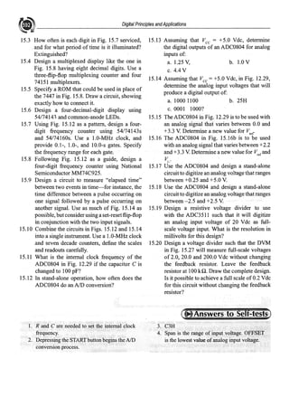 Digital Principles andApplications
15.3 How often is each digit in Fig. 15.7 serviced,
and for what period of time is it illuminated?
Extinguished?
15.4 Design a multiplexed display like the one in
Fig. 15.8 having eight decimal digits. Use a
three-flip-flop multiplexing counter and four
74151 multiplexers.
15.5 Specify a ROM that could be used in place of
the 7447 in Fig. 15.8. Draw a circuit, showing
exactly how to connect it.
15.6 Design a four-decimal-digit display using
54/74141 and common-anode LEDs.
15.7 Using Fig. 15.12 as a pattern, design a four-
digit frequency counter using 54174143s
and 54174160s. Use a 1.0-MHz clock, and
provide 0.1-, 1.0-, and 10.0-s gates. Specify
the frequency range for each gate.
15.8 Following Fig. 15.12 as a guide, design a
four-digit frequency counter using National
Semiconductor MM74C925.
15.9 Design a circuit to measure "elapsed time"
between two events in time-for instance, the
time difference betveen a pulse occurring on
one signal followed by a pulse occurring on
another signal. Use as much of Fig. 15.14 as
possible, butconsider using a set-resetflip-flop
in conjunction with the two input signals.
15.10 Combine the circuits in Figs. 15.12 and 15.14
into a single instrument. Use a 1.0-MHz clock
.and seven decade counters, define the scales
and readouts carefully.
15.11 What is the internal clock frequency of the
ADC0804 in Fig. 12.29 if the capacitor C is
changed to 100 pF?
15.12 In stand-alone operation, how often does the
ADC0804 do an AID conversion?
1. R and C are needed to the internal clock
frequency.
2. Depressing the STARTbuttonbegins the AID
conversion process.
15.13 Assuming that Vee = +5.0 Vdc, determine
the digital outputs of an ADC0804 for analog
inputs of:
a. 1.25 V, b. 1.0 V
C. 4.4 V
15.14 Assuming that Vee= +5.0 Vdc, in Fig. 12.29,
determine the analog input voltages that will
produce a digital output of:
a. 1000 1100 b. 25H
C. 0001 1000?
15.15 The ADC0804 in Fig. 12.29 is to be used with
an analog signal that varies between 0.0 and
+3.3 V. Determine a new value for V,er
15.16 The ADC0804 in Fig. 15.16b is to be used
with an analog signal that varies between +2.2
and+3.3 V. Determine a new value for V,erand
V.
,-
15.17 Use the ADC0804 and design a stand-alone
circuit to digitize an analog voltage that ranges
between +0.25 and +5.0 V.
15.18 Use the ADC0804 and design a stand-alone
circuit to digitize an analog voltage that ranges
between -2.5 and +2.5 V.
15.19 Design a resistive voltage divider to use
with the ADC3511 such that it will digitize
an analog input voltage of 20 Vde as full-
scale voltage input. What is the resolution in
millivolts for this design?
15.20 Design a voltage divider such that the DVM
in Fig. 15.27 will measure full-scale voltages
of2.0, 20.0 and 200.0 Vdc without changing
the feedback resistor. Leave the feedback
resistor at 100 kQ. Draw the complete design.
Is it possible to achieve a full scale of0.2 Vdc
for this circuit without changing the feedback
resistor?
3. C3H
4. Span is the range ofinputvQltage, OFFSET,
is the lowest value ofanalog input voltage.
 