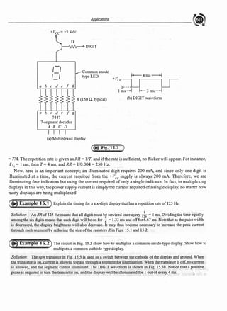 +Vcc=+S Vdc
a b e d e
7447
?-segment decoder
A B C D
Applications
DIGIT
Common anode
type LED
R (150 Q, typical)
(a) Multiplexed display
l-4ms--l
+Vc:=-u--u-
1 ms -I I- 3 ms -l
(b) DIGIT waveform
= T/4. The repetition rate is given as RR= 1/T, and ifthe rate is sufficient, no flicker will appear. For instance,
if t1
= 1 ms, then T= 4 ms, and RR= 1/0.004 = 250 Hz.
Now, here is an important concept; an illuminated digit requires 200 mA, and since only one digit is
illuminated at a time, the current required from the +Vee supply is always 200 mA. Therefore, we are
illuminating four indicators but using the current required of only a single indicator. In fact, in multiplexing
displays in this way, the power supply current is simply the current required ofa single display, no matter how
many displays are being multiplexed!
Explain the timing for a six-digit display that has a repetition rate of 125 Hz.
Solution A'nRR of125 Hz means that all digits must bg serviced once eyery 1
~
5
= 8 ms. Dividing the time equally
among the six digits means that each digit will be on for 6 = 1.33 ms and offfor 6.67 ms. Note that as the pulse width
is decreased, the display•brightness will also decrease. It may thus become necessary to increase the peak current
through each segment by reducing the size ofthe resistors R in Figs. IS.I and 15.2.
The circuit in Fig. 15.3 show how tomultiplex a common-anode-type display. Show how to
multiplex a common-cathode-type display.
Solution The npn transistorin l'ig. 15S is us~d as a switch betw~en the cathode ofthe display and ground. When
the.transistor is on, current.is allowed to pa~s throu@a segmentforillumination.When the transistor is off, no current
is allowed, and the segm~nt cannot illuminate. The DIGIT waveform isshmvn in Fig. 15,Sb. Notice thatapositive
pulse.is require<lto tum the .transistor on, and the display will be illumi.natedfor lout ofevery4 ms.
 