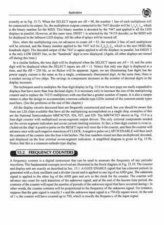 Applications
(exactly as in Fig. 15.7). When the SELECT inputs are AB= 00, the number 1 line of each multiplexer will
be connected to its output. So, the multiplexer outputs connected to the 7447 decoder will be lAl8
lcl0
, which
is the binary number for the MSD. This binary number is decoded by the 7447 and applied to all the LED
displays in parallel. However, at this same time, DIGIT 1 is selected by the 74155 decoder, so the MSD will
be displayed in the leftmost LED display. All the other d=splays will be turned off.
Now, when the multiplexing cou••ter advances to count AB = 0I, the number 2 line of each multiplexer
will be selected, and the binary number applied to the 7447 will be 2A2B2c2D, which is the next MSD (the
hundreds digit). The decoded output ofthe 7447 is again applied to all the displays in parallel, but DIGIT 2
is the only LOW DIGIT line, so the "hundreds" digit is now displayed. (Again, all other displays are turned
off during this time.)
In a similar fashion, the tens digit will be displayed when the SELECT inputs are AB = l0, and the units
digit will be displayed when the SELECT inputs are AB = 11. Notice that only one digit is displayed at a
time, and the RR = 250 Hz, so no flicker will be apparent. Again, we are illuminating four digits but the
power supply current is the same as for a single, continuously illuminated digit. At the same time, there is
a modest saving of two chips. The savings in components increases as the number of decimal digits in the
display increases.
The techniques used to multiplex the four-digit display in Fig. 15.8 on the next page are easily expanded to
displays that have more than four decimal digits. It is necessary only to increase the size ofthe multiplexing
counter and to replace the 74153 multiplexer with one that has a greater number ofinputs. It is also a simple
matter to alter the design to accommodate common-cathode-type LEDs instead of the common-anode types
used here. (See the problems at the end ofthis chapter.)
All the display circuits discussed here are frequently constructed and used, but you should be aware that
there are LSI chips available that have all the multiplexing accomplished on a single chip; examples of this
are the National Semiconductor MM74C925, 926, 927, and 928. The MM74C925 shown in Fig. 15.9 is a
four-digit counter with multiplexed seven-segment output drivers. The only external components needed
are the seven-segment indicators and seven current-limiting resistors. In fact, a four-digit counter is even in-
cluded on the chip! A positive pulse on the RESET input will reset the 4-bit counter, and then the counter will
advance once with each negative transition ofCLOCK. A negative pulse on LATCH ENABLE will then latch
the contents ofthe counter into the four 4-bit latches. The four numbers stored are then multiplexed, decoded,
and displayed on the four external seven-segment indicators. A simplified diagram is given in Fig. 15.9b.
Notice that this is a common-cathode-type display.
15.2 FREQUENCY CQUNTERS
A frequency counter is a digital instrument that can be used to measure the frequency of any periodic
waveform. The fundamental concepts involved are illustrated in the block diagram in Fig. 15.10. The counter
and display unit are exactly as described in Sec. 15.1. A GATE ENABLE signal that has a known period t is
generated with a clock oscillator and a divider circuit and is applied to one leg ofan AND gate. The unknown
signal is applied to the other leg of the AND gate and acts as the clock for the counter. The counter will
advance one count for each transition of the unknown signal, and at the end of the known time period, the
contents ofthe counter will equal the number ofperiods ofthe unknown signal that have occurred during t. In
other words, the counter contents will be proportional to the frequency of the unknown signal. For instance,
suppose that the gate signal is exactly 1 s and the unknown input signal is a 750-Hz square wave. At the end
of I s, the counter will have counted up to 750, which is exactly the frequency ofthe input signal.
 