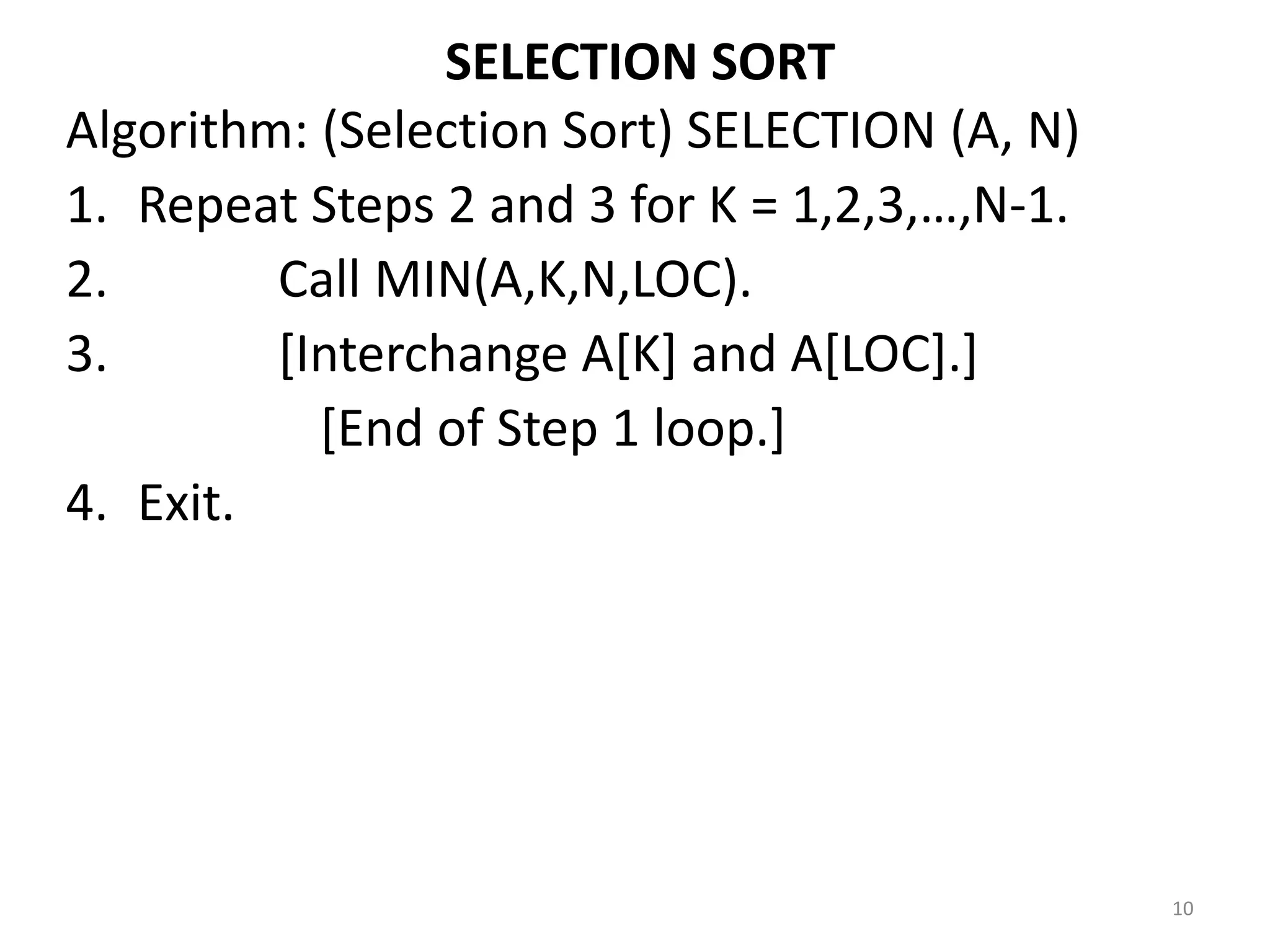 SELECTION SORT Algorithm: (Selection Sort) SELECTION (A, N) 1. Repeat Steps 2 and 3 for K = 1,2,3,…,N-1. 2. Call MIN(A,K,N,LOC). 3. [Interchange A[K] and A[LOC].] [End of Step 1 loop.] 4. Exit. 10 