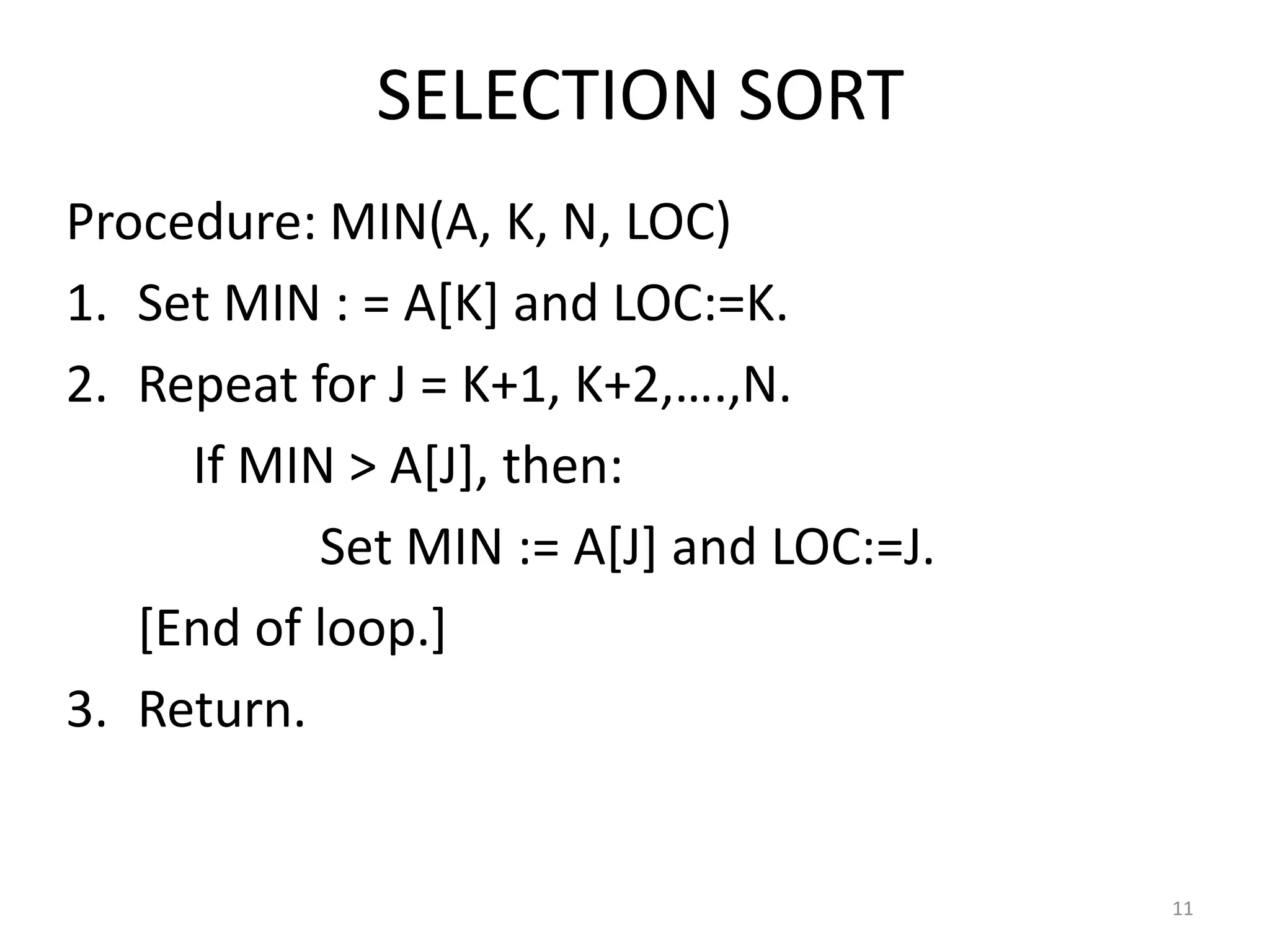 SELECTION SORT Procedure: MIN(A, K, N, LOC) 1. Set MIN : = A[K] and LOC:=K. 2. Repeat for J = K+1, K+2,….,N. If MIN > A[J], then: Set MIN := A[J] and LOC:=J. [End of loop.] 3. Return. 11 