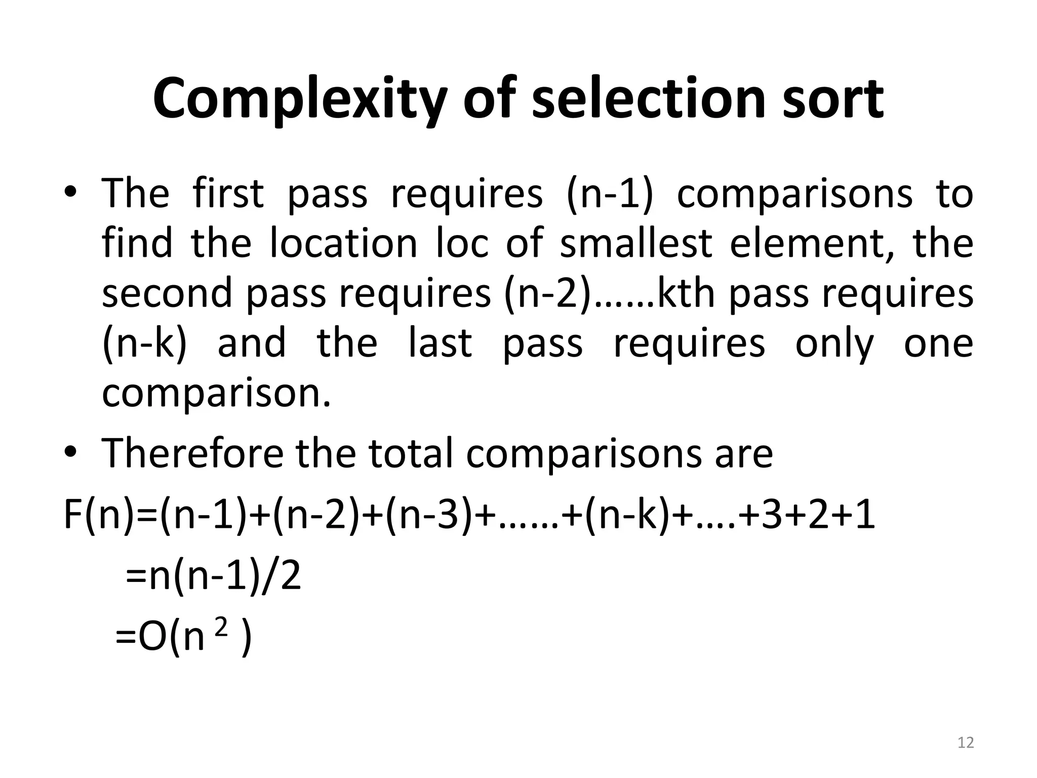 Complexity of selection sort • The first pass requires (n-1) comparisons to find the location loc of smallest element, the second pass requires (n-2)……kth pass requires (n-k) and the last pass requires only one comparison. • Therefore the total comparisons are F(n)=(n-1)+(n-2)+(n-3)+……+(n-k)+….+3+2+1 =n(n-1)/2 =O(n 2 ) 12 