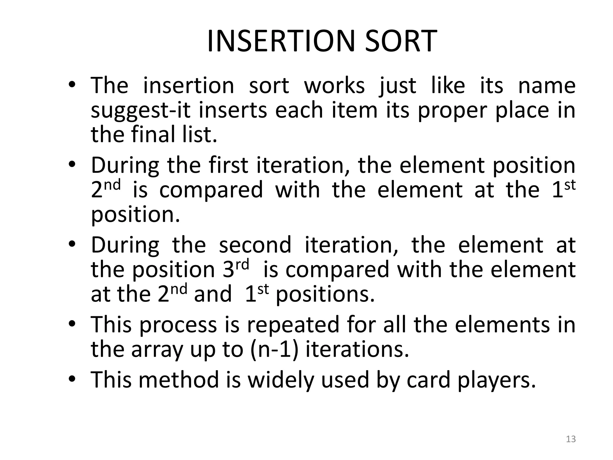 INSERTION SORT • The insertion sort works just like its name suggest-it inserts each item its proper place in the final list. • During the first iteration, the element position 2nd is compared with the element at the 1st position. • During the second iteration, the element at the position 3rd is compared with the element at the 2nd and 1st positions. • This process is repeated for all the elements in the array up to (n-1) iterations. • This method is widely used by card players. 13 