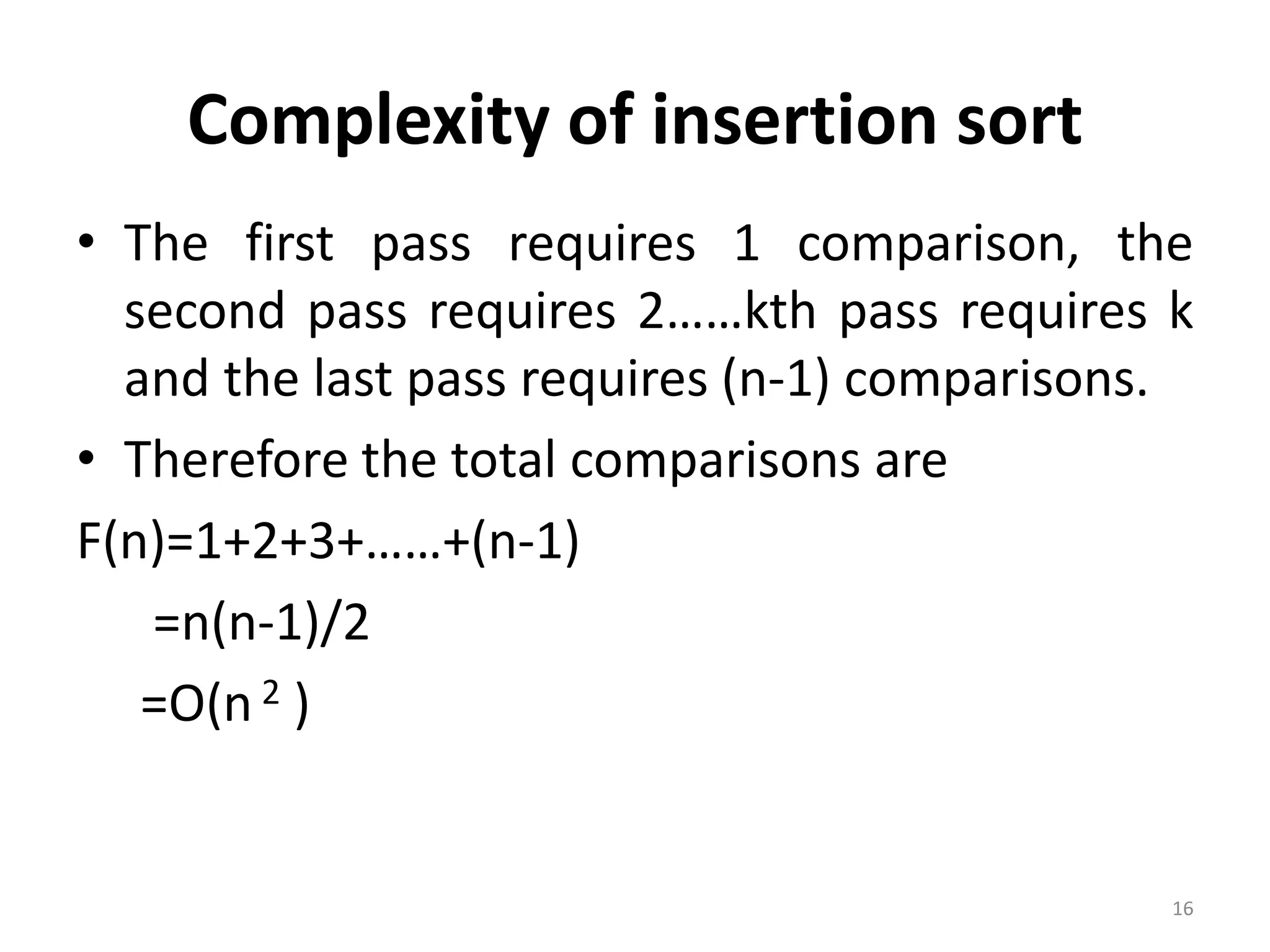 Complexity of insertion sort • The first pass requires 1 comparison, the second pass requires 2……kth pass requires k and the last pass requires (n-1) comparisons. • Therefore the total comparisons are F(n)=1+2+3+……+(n-1) =n(n-1)/2 =O(n 2 ) 16 