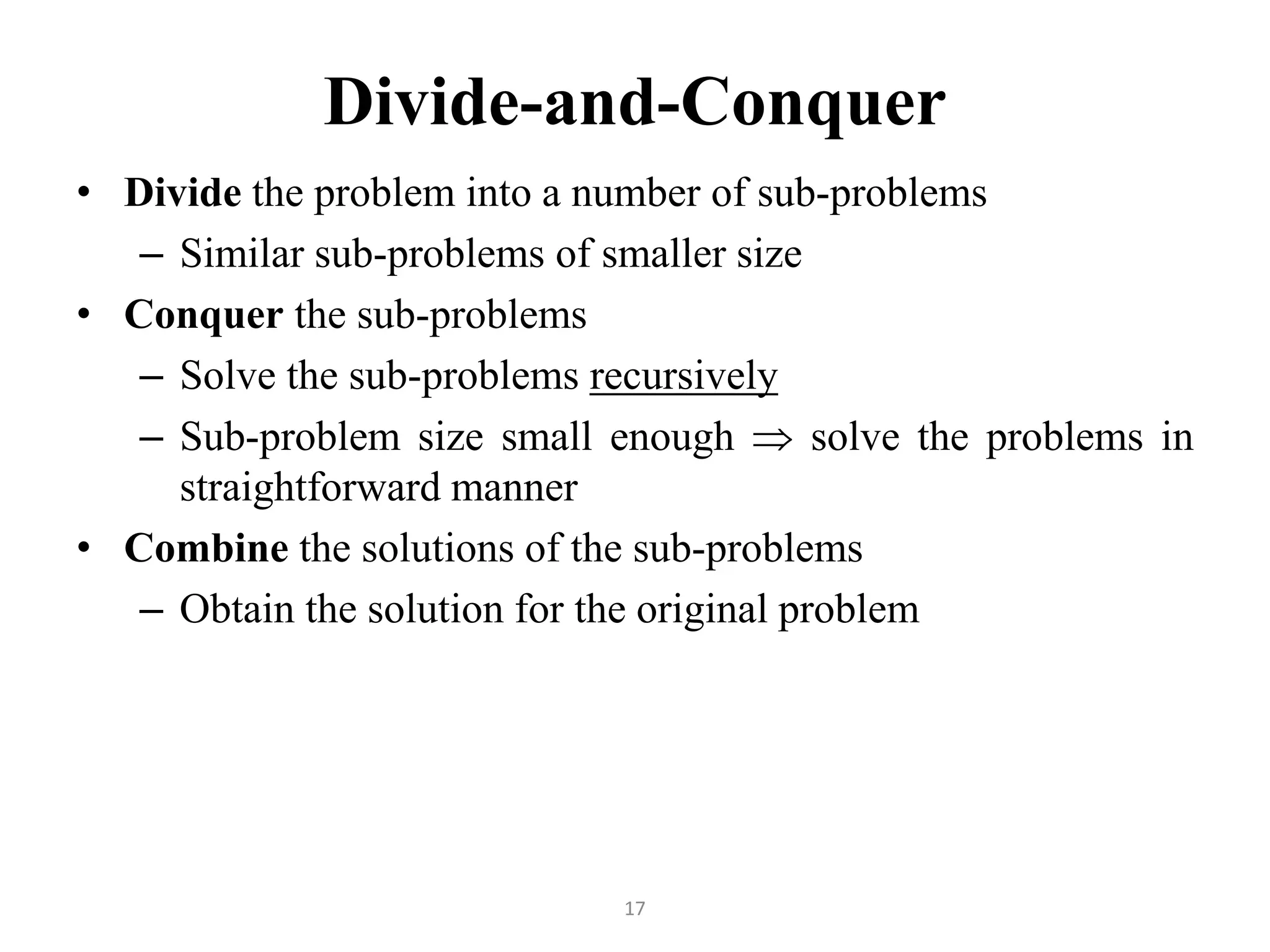 17 Divide-and-Conquer • Divide the problem into a number of sub-problems – Similar sub-problems of smaller size • Conquer the sub-problems – Solve the sub-problems recursively – Sub-problem size small enough  solve the problems in straightforward manner • Combine the solutions of the sub-problems – Obtain the solution for the original problem 