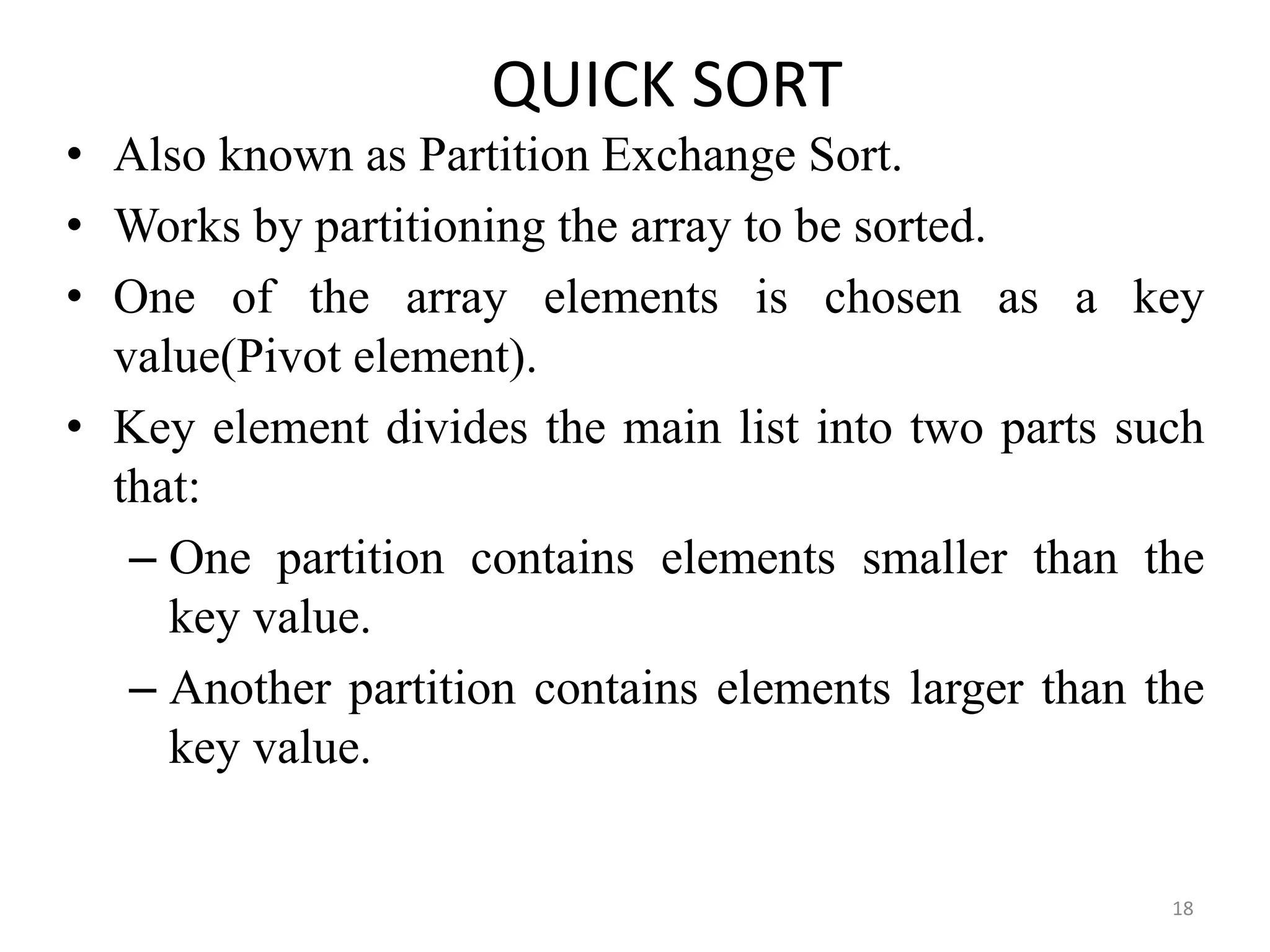 QUICK SORT • Also known as Partition Exchange Sort. • Works by partitioning the array to be sorted. • One of the array elements is chosen as a key value(Pivot element). • Key element divides the main list into two parts such that: – One partition contains elements smaller than the key value. – Another partition contains elements larger than the key value. 18 