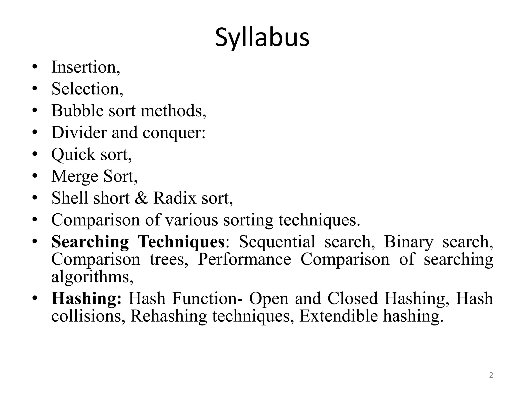 Syllabus • Insertion, • Selection, • Bubble sort methods, • Divider and conquer: • Quick sort, • Merge Sort, • Shell short & Radix sort, • Comparison of various sorting techniques. • Searching Techniques: Sequential search, Binary search, Comparison trees, Performance Comparison of searching algorithms, • Hashing: Hash Function- Open and Closed Hashing, Hash collisions, Rehashing techniques, Extendible hashing. 2 