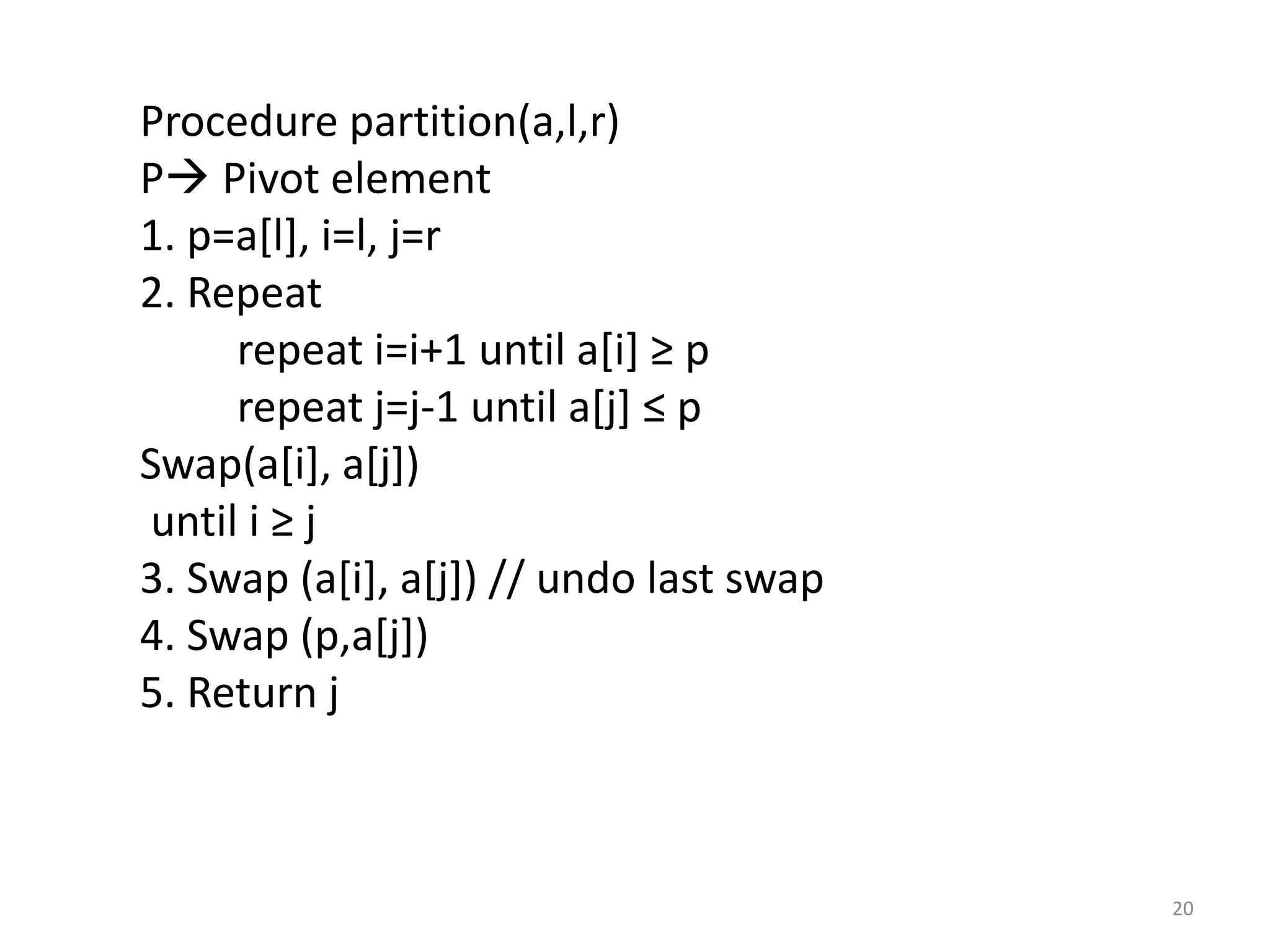 Procedure partition(a,l,r) P Pivot element 1. p=a[l], i=l, j=r 2. Repeat repeat i=i+1 until a[i] ≥ p repeat j=j-1 until a[j] ≤ p Swap(a[i], a[j]) until i ≥ j 3. Swap (a[i], a[j]) // undo last swap 4. Swap (p,a[j]) 5. Return j 20 