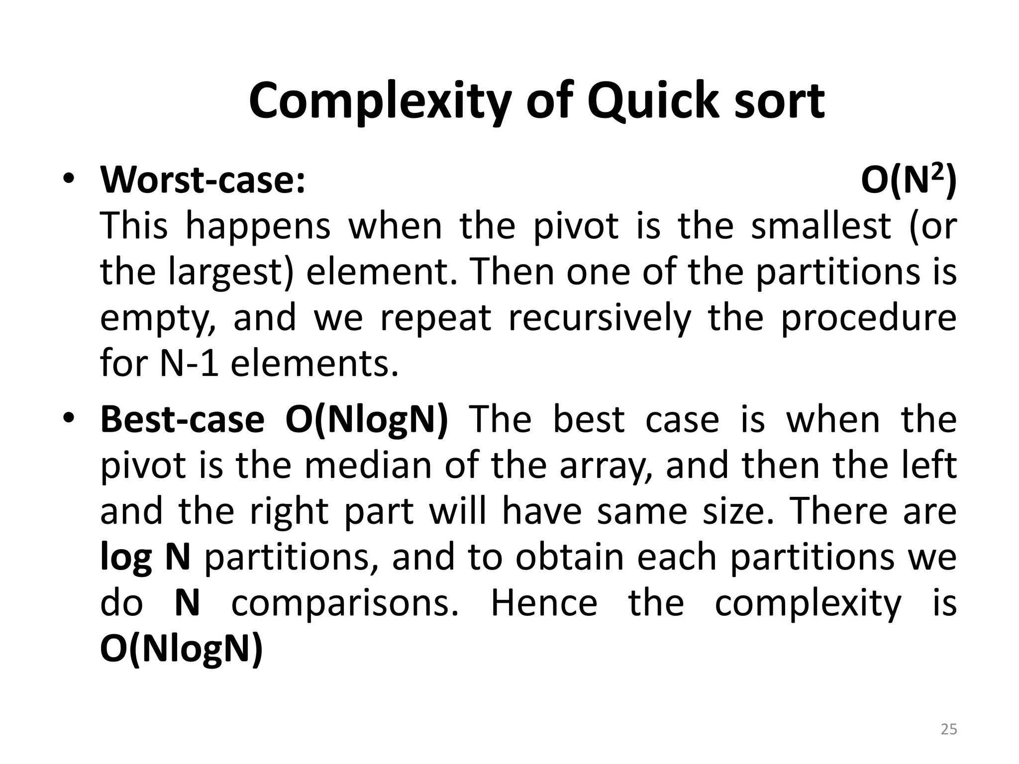 • Worst-case: O(N2) This happens when the pivot is the smallest (or the largest) element. Then one of the partitions is empty, and we repeat recursively the procedure for N-1 elements. • Best-case O(NlogN) The best case is when the pivot is the median of the array, and then the left and the right part will have same size. There are log N partitions, and to obtain each partitions we do N comparisons. Hence the complexity is O(NlogN) 25 Complexity of Quick sort 