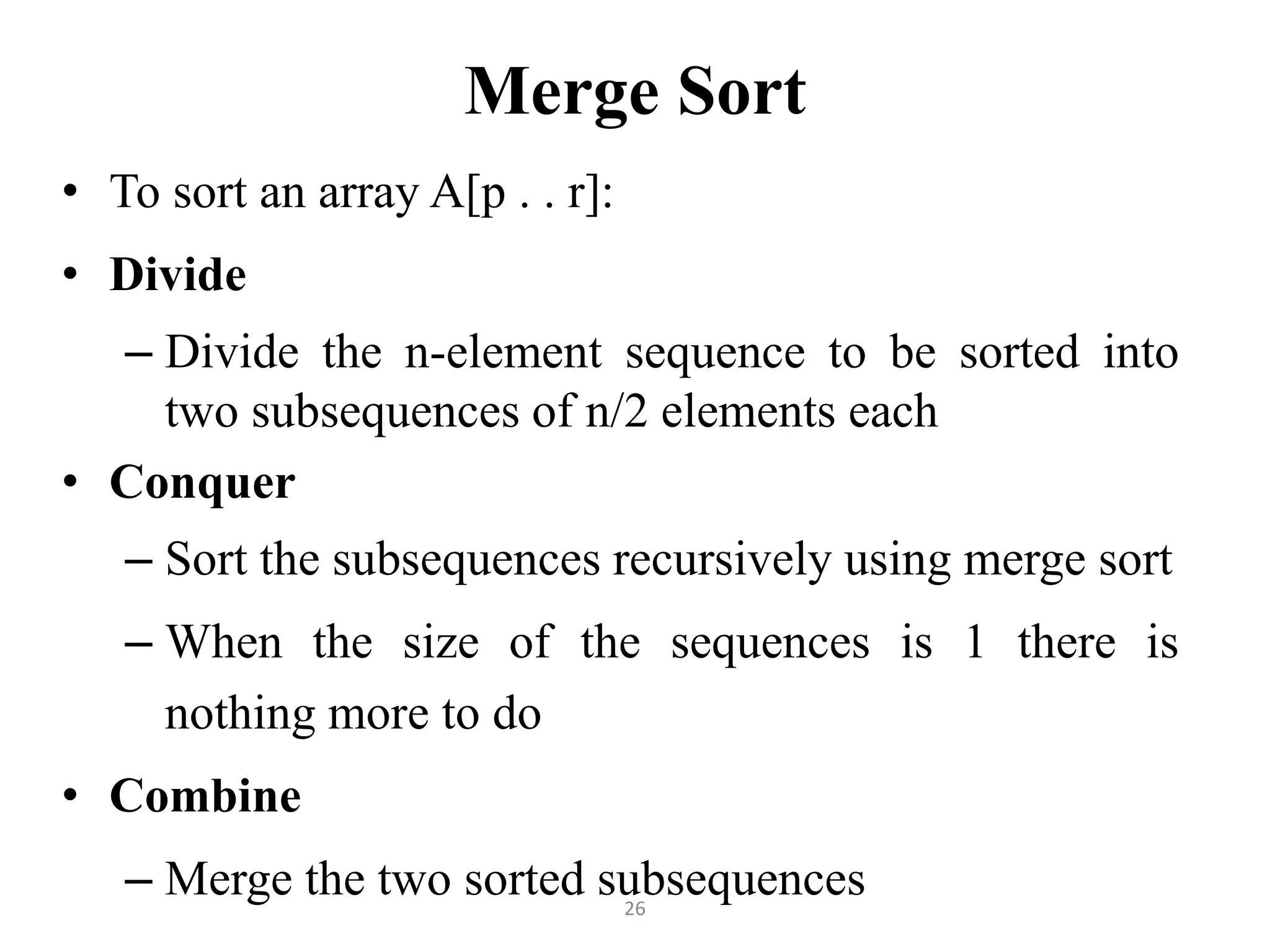26 Merge Sort • To sort an array A[p . . r]: • Divide – Divide the n-element sequence to be sorted into two subsequences of n/2 elements each • Conquer – Sort the subsequences recursively using merge sort – When the size of the sequences is 1 there is nothing more to do • Combine – Merge the two sorted subsequences 