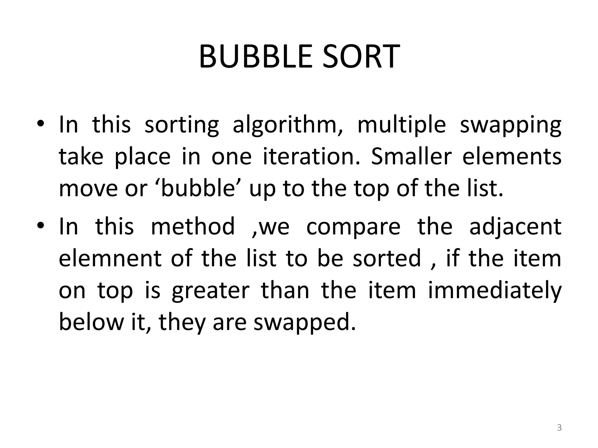 BUBBLE SORT • In this sorting algorithm, multiple swapping take place in one iteration. Smaller elements move or ‘bubble’ up to the top of the list. • In this method ,we compare the adjacent elemnent of the list to be sorted , if the item on top is greater than the item immediately below it, they are swapped. 3 