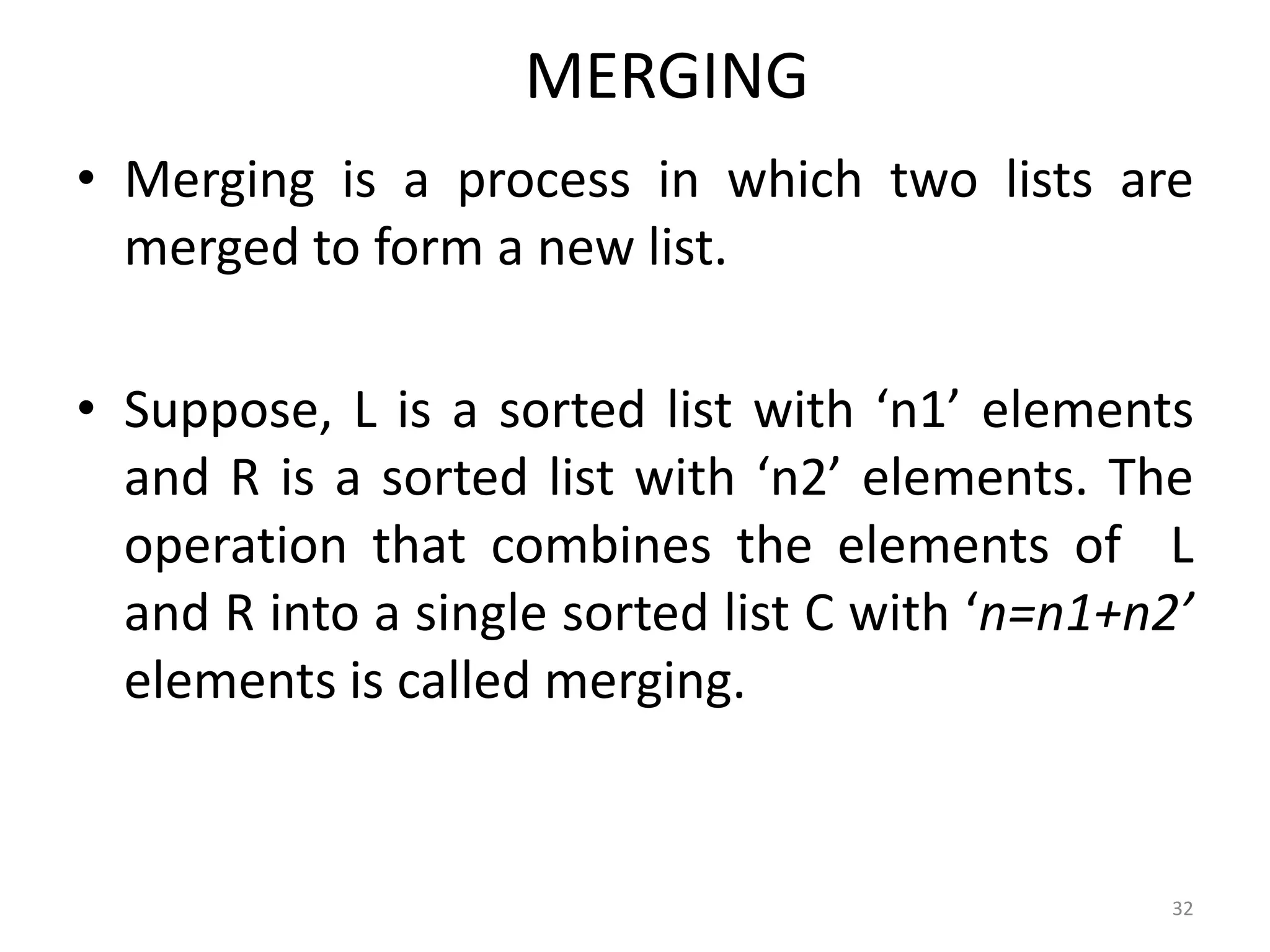 MERGING • Merging is a process in which two lists are merged to form a new list. • Suppose, L is a sorted list with ‘n1’ elements and R is a sorted list with ‘n2’ elements. The operation that combines the elements of L and R into a single sorted list C with ‘n=n1+n2’ elements is called merging. 32 