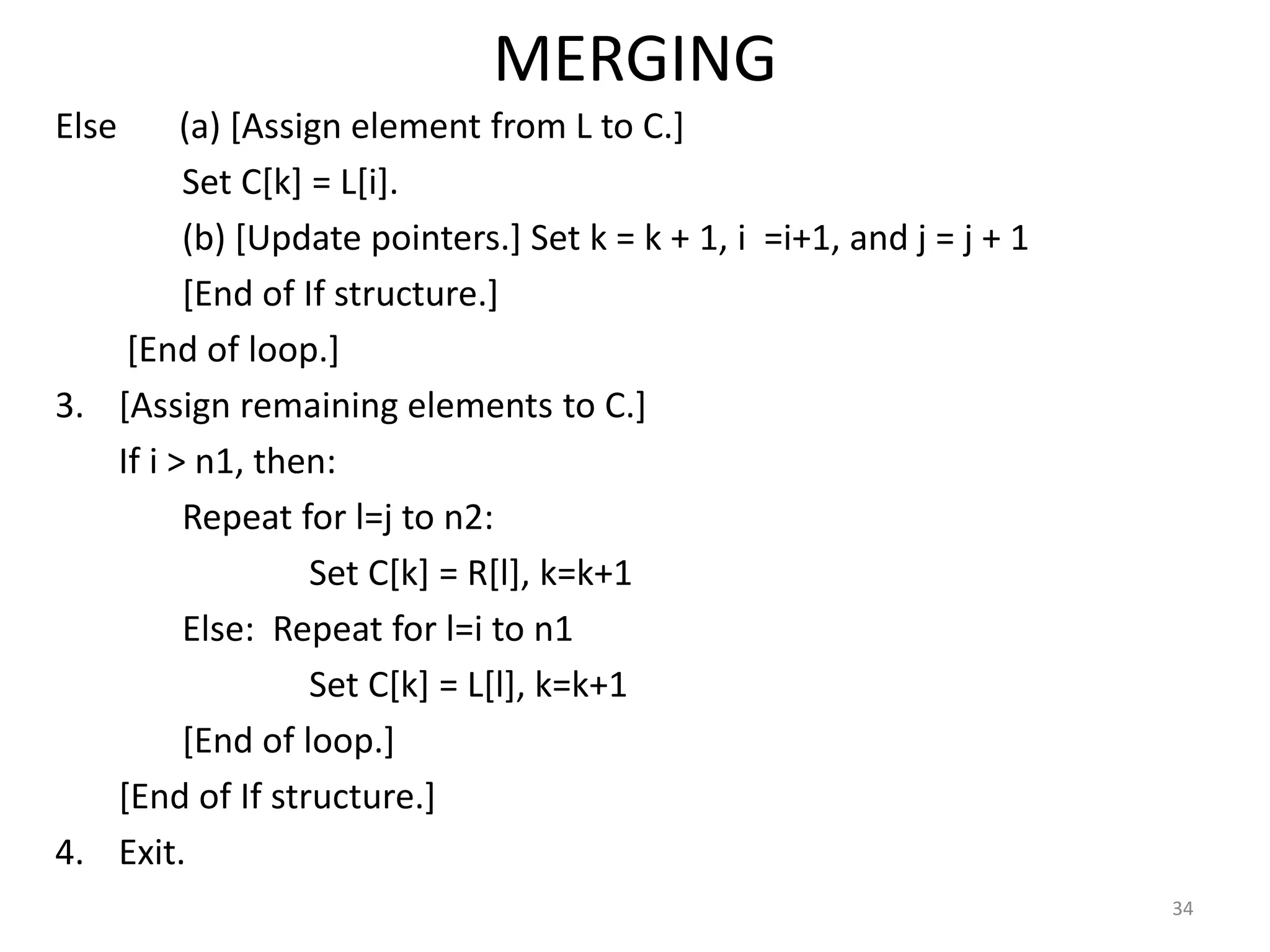 MERGING Else (a) [Assign element from L to C.] Set C[k] = L[i]. (b) [Update pointers.] Set k = k + 1, i =i+1, and j = j + 1 [End of If structure.] [End of loop.] 3. [Assign remaining elements to C.] If i > n1, then: Repeat for l=j to n2: Set C[k] = R[l], k=k+1 Else: Repeat for l=i to n1 Set C[k] = L[l], k=k+1 [End of loop.] [End of If structure.] 4. Exit. 34 