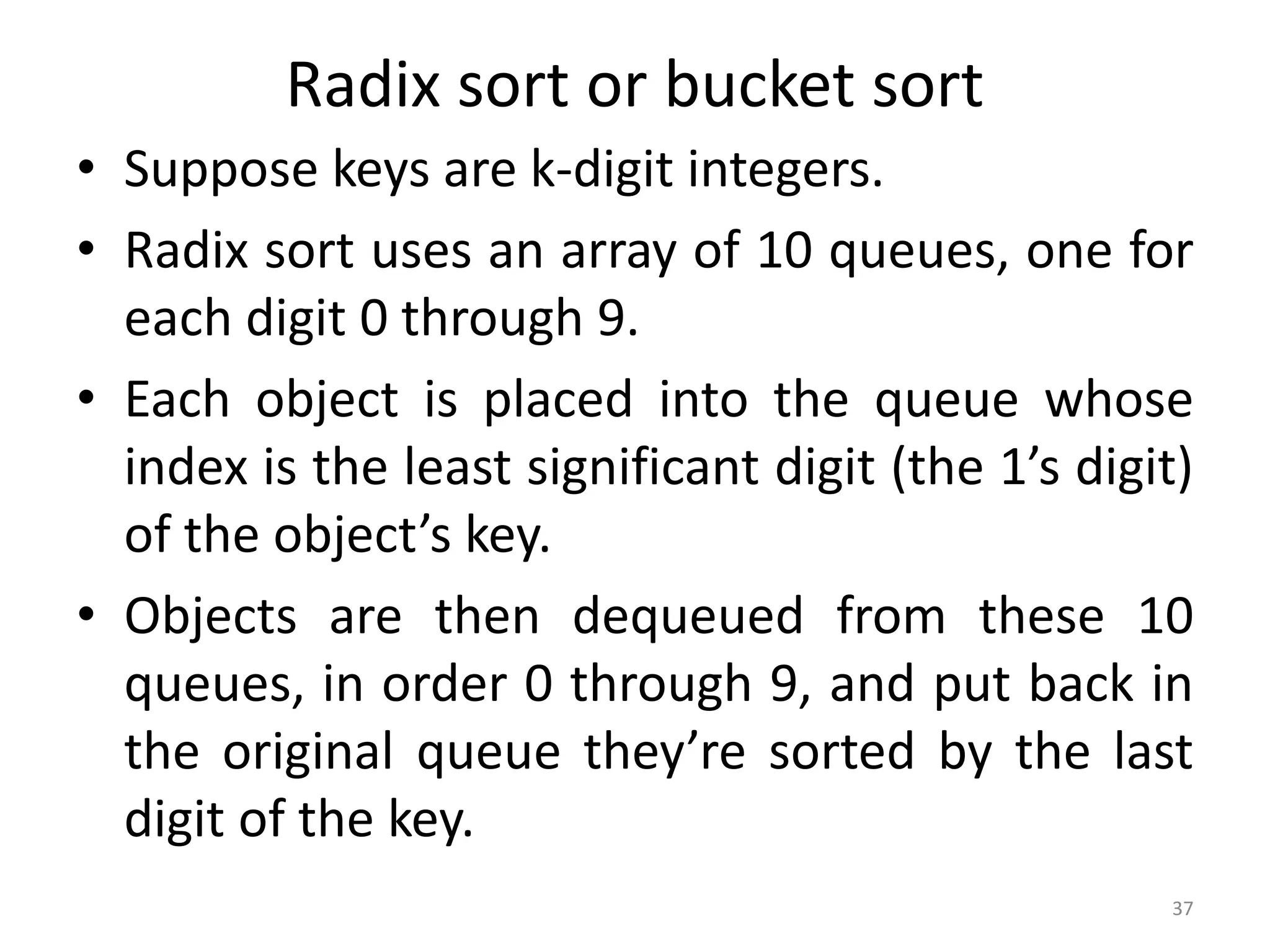 Radix sort or bucket sort • Suppose keys are k-digit integers. • Radix sort uses an array of 10 queues, one for each digit 0 through 9. • Each object is placed into the queue whose index is the least significant digit (the 1’s digit) of the object’s key. • Objects are then dequeued from these 10 queues, in order 0 through 9, and put back in the original queue they’re sorted by the last digit of the key. 37 
