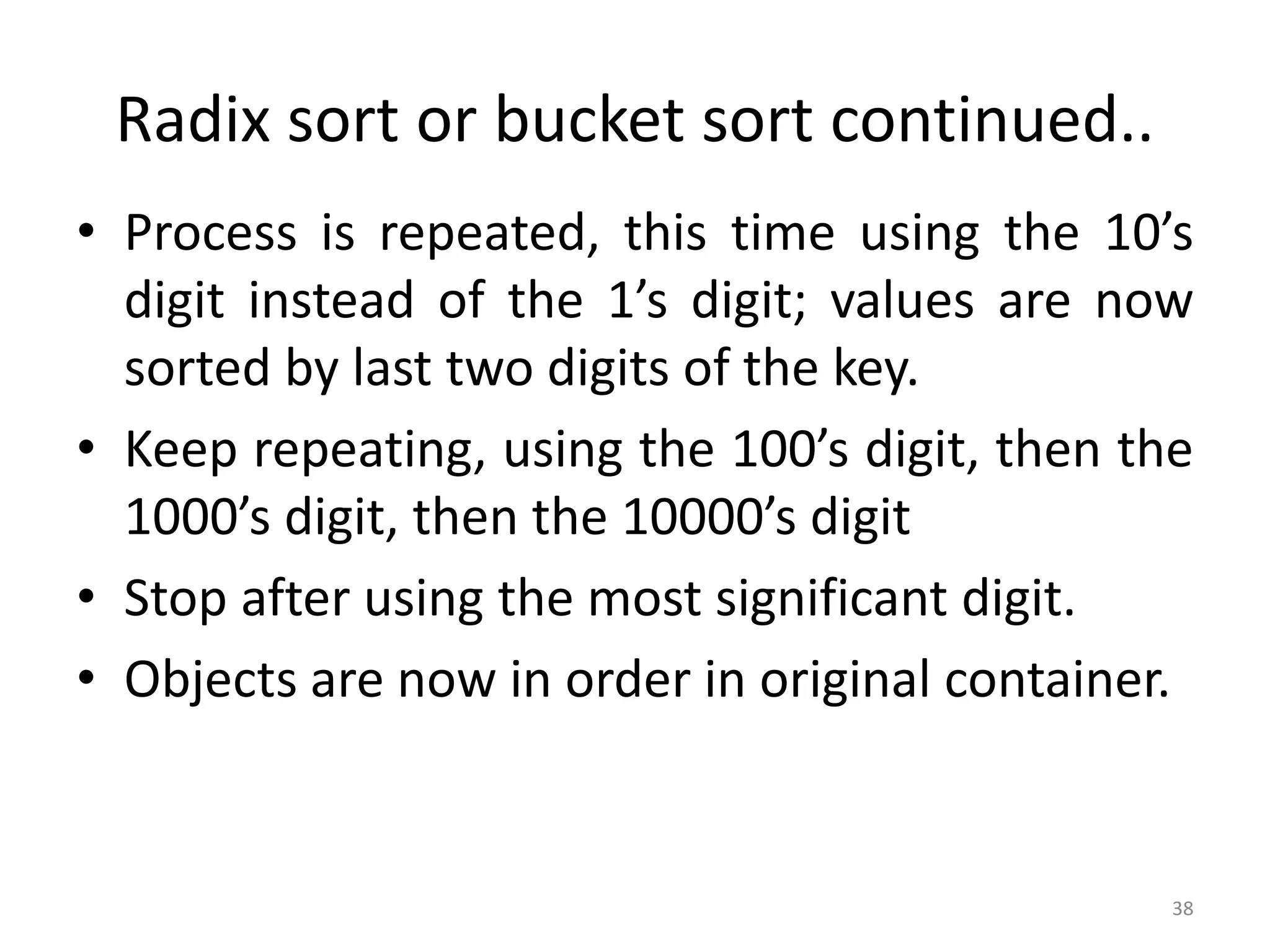 Radix sort or bucket sort continued.. • Process is repeated, this time using the 10’s digit instead of the 1’s digit; values are now sorted by last two digits of the key. • Keep repeating, using the 100’s digit, then the 1000’s digit, then the 10000’s digit • Stop after using the most significant digit. • Objects are now in order in original container. 38 