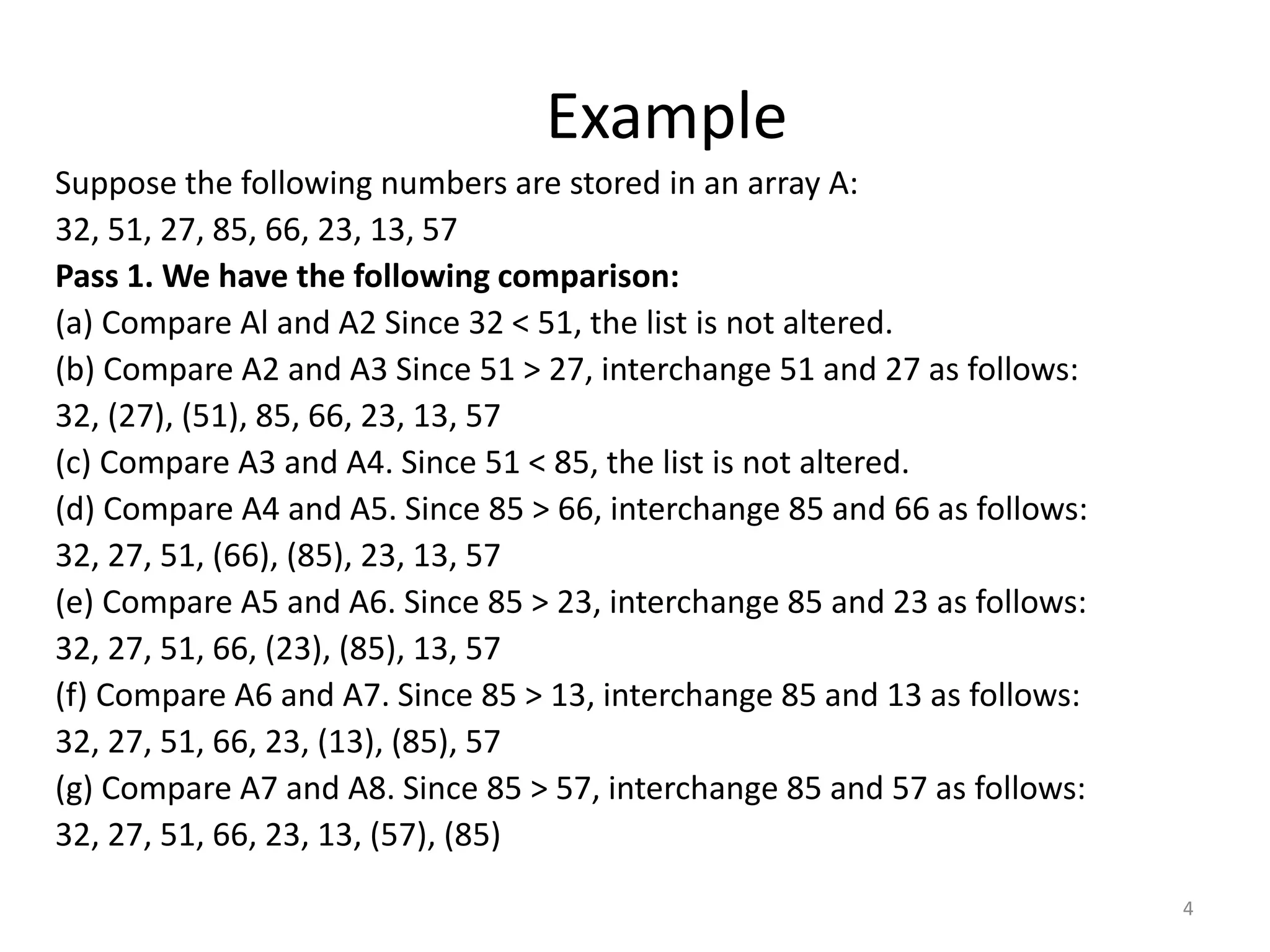 Example Suppose the following numbers are stored in an array A: 32, 51, 27, 85, 66, 23, 13, 57 Pass 1. We have the following comparison: (a) Compare Al and A2 Since 32 < 51, the list is not altered. (b) Compare A2 and A3 Since 51 > 27, interchange 51 and 27 as follows: 32, (27), (51), 85, 66, 23, 13, 57 (c) Compare A3 and A4. Since 51 < 85, the list is not altered. (d) Compare A4 and A5. Since 85 > 66, interchange 85 and 66 as follows: 32, 27, 51, (66), (85), 23, 13, 57 (e) Compare A5 and A6. Since 85 > 23, interchange 85 and 23 as follows: 32, 27, 51, 66, (23), (85), 13, 57 (f) Compare A6 and A7. Since 85 > 13, interchange 85 and 13 as follows: 32, 27, 51, 66, 23, (13), (85), 57 (g) Compare A7 and A8. Since 85 > 57, interchange 85 and 57 as follows: 32, 27, 51, 66, 23, 13, (57), (85) 4 