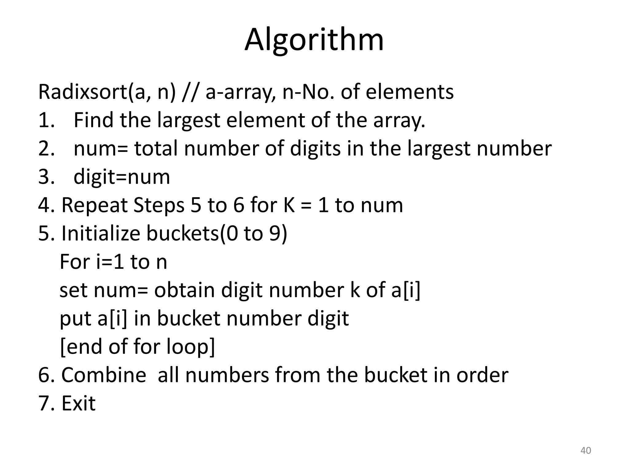 Algorithm Radixsort(a, n) // a-array, n-No. of elements 1. Find the largest element of the array. 2. num= total number of digits in the largest number 3. digit=num 4. Repeat Steps 5 to 6 for K = 1 to num 5. Initialize buckets(0 to 9) For i=1 to n set num= obtain digit number k of a[i] put a[i] in bucket number digit [end of for loop] 6. Combine all numbers from the bucket in order 7. Exit 40 