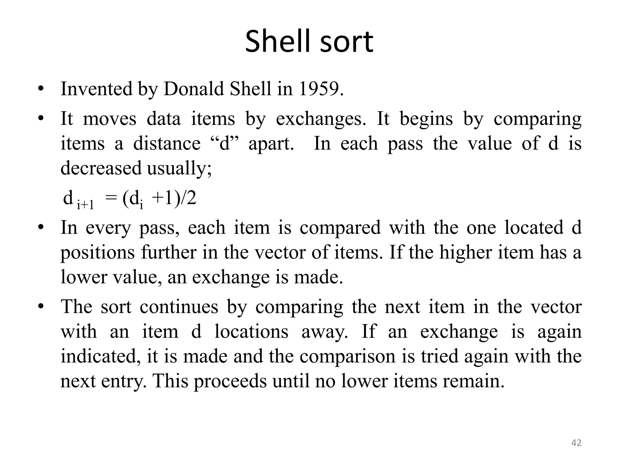 Shell sort • Invented by Donald Shell in 1959. • It moves data items by exchanges. It begins by comparing items a distance “d” apart. In each pass the value of d is decreased usually; d i+1 = (di +1)/2 • In every pass, each item is compared with the one located d positions further in the vector of items. If the higher item has a lower value, an exchange is made. • The sort continues by comparing the next item in the vector with an item d locations away. If an exchange is again indicated, it is made and the comparison is tried again with the next entry. This proceeds until no lower items remain. 42 