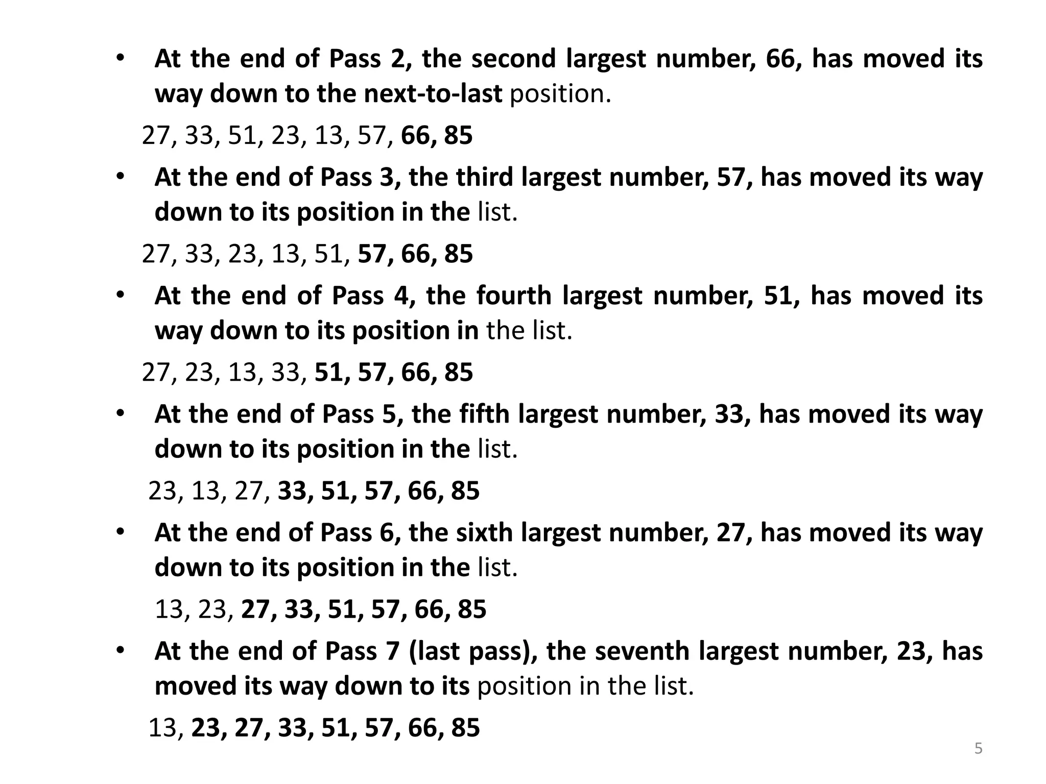 • At the end of Pass 2, the second largest number, 66, has moved its way down to the next-to-last position. 27, 33, 51, 23, 13, 57, 66, 85 • At the end of Pass 3, the third largest number, 57, has moved its way down to its position in the list. 27, 33, 23, 13, 51, 57, 66, 85 • At the end of Pass 4, the fourth largest number, 51, has moved its way down to its position in the list. 27, 23, 13, 33, 51, 57, 66, 85 • At the end of Pass 5, the fifth largest number, 33, has moved its way down to its position in the list. 23, 13, 27, 33, 51, 57, 66, 85 • At the end of Pass 6, the sixth largest number, 27, has moved its way down to its position in the list. 13, 23, 27, 33, 51, 57, 66, 85 • At the end of Pass 7 (last pass), the seventh largest number, 23, has moved its way down to its position in the list. 13, 23, 27, 33, 51, 57, 66, 85 5 