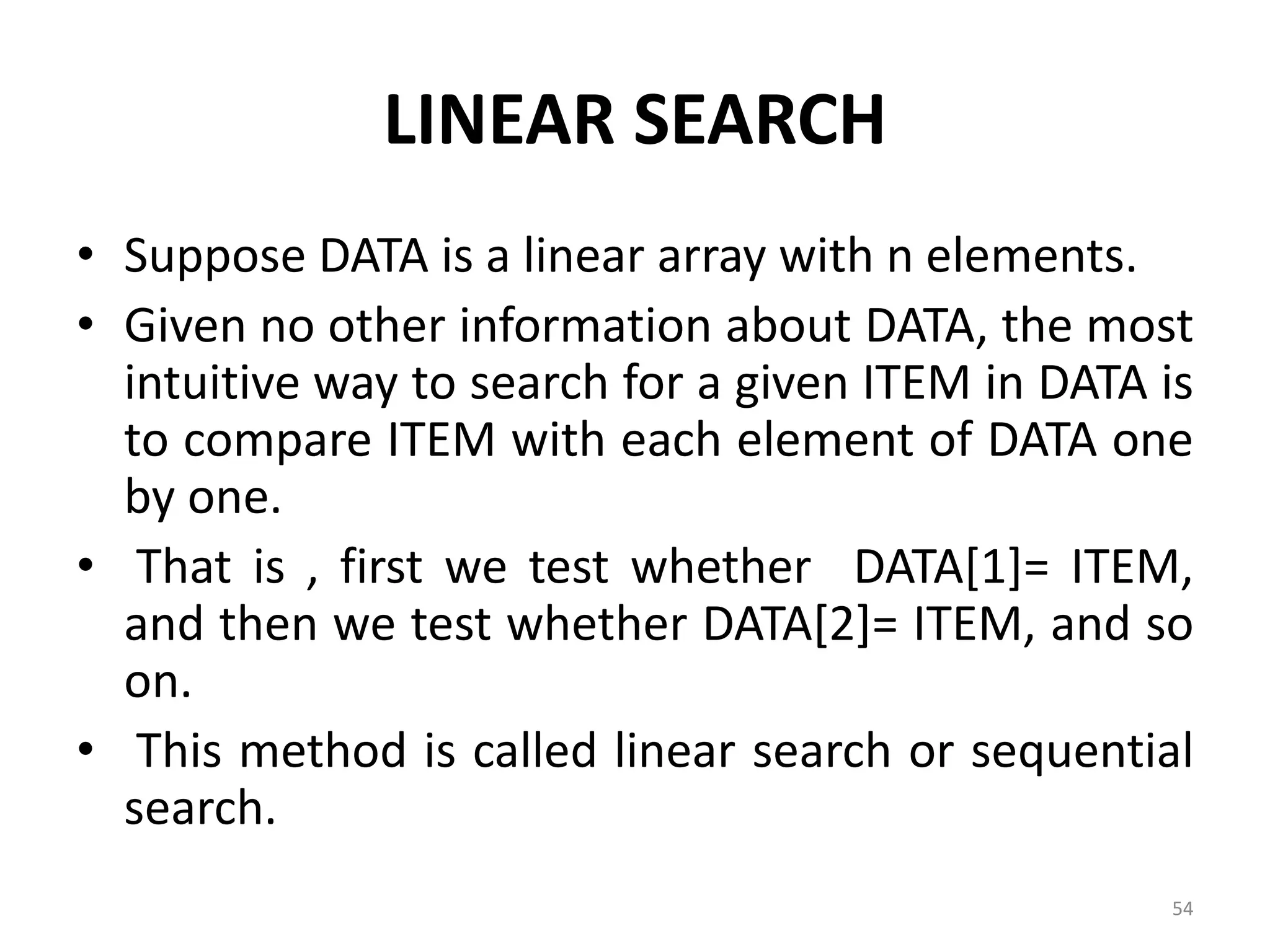 LINEAR SEARCH • Suppose DATA is a linear array with n elements. • Given no other information about DATA, the most intuitive way to search for a given ITEM in DATA is to compare ITEM with each element of DATA one by one. • That is , first we test whether DATA[1]= ITEM, and then we test whether DATA[2]= ITEM, and so on. • This method is called linear search or sequential search. 54 