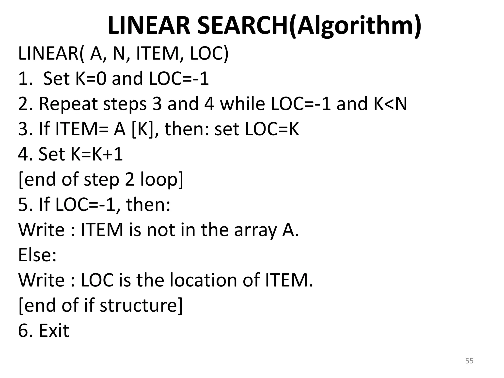 LINEAR SEARCH(Algorithm) LINEAR( A, N, ITEM, LOC) 1. Set K=0 and LOC=-1 2. Repeat steps 3 and 4 while LOC=-1 and K<N 3. If ITEM= A [K], then: set LOC=K 4. Set K=K+1 [end of step 2 loop] 5. If LOC=-1, then: Write : ITEM is not in the array A. Else: Write : LOC is the location of ITEM. [end of if structure] 6. Exit 55 