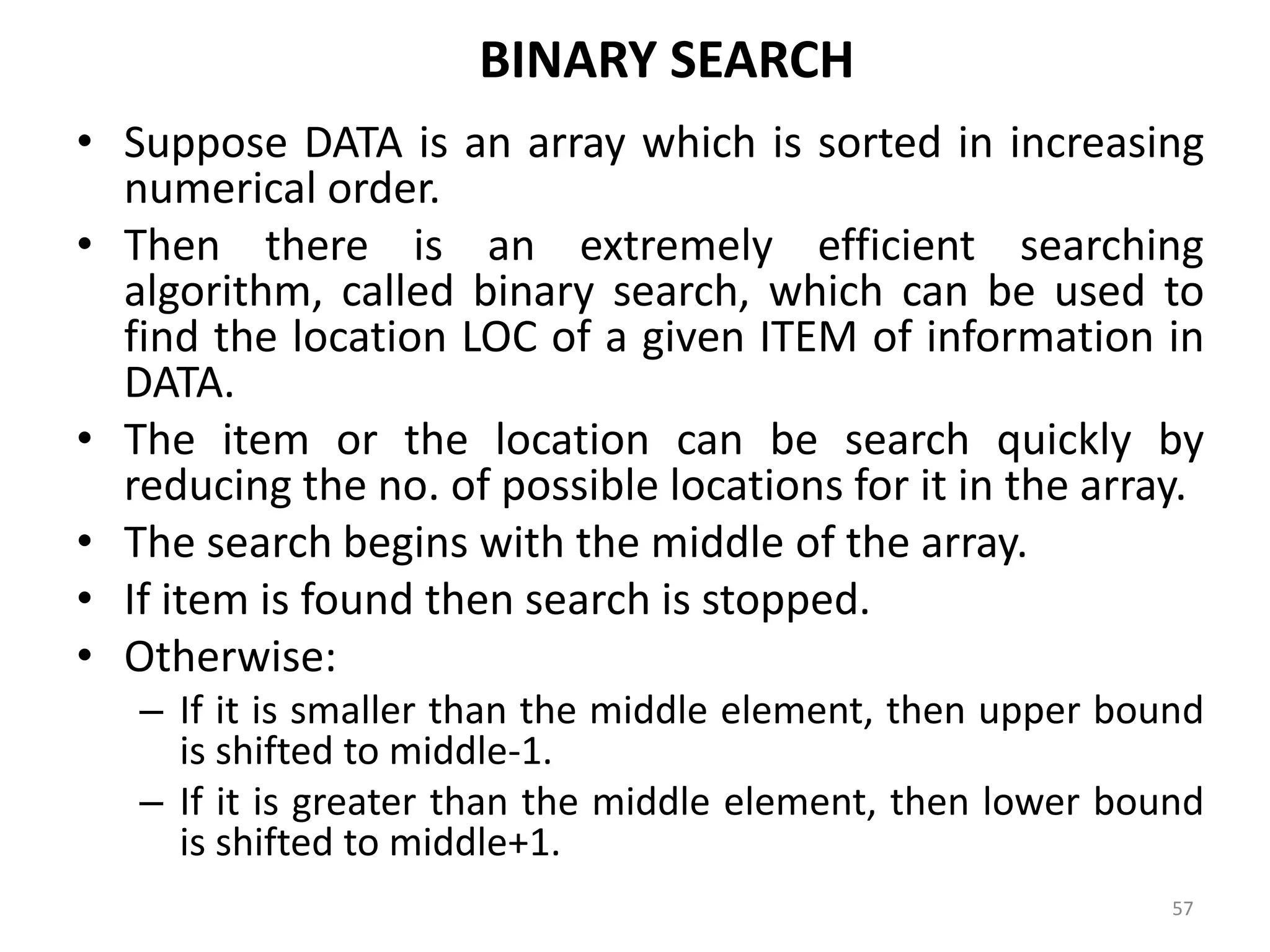 BINARY SEARCH • Suppose DATA is an array which is sorted in increasing numerical order. • Then there is an extremely efficient searching algorithm, called binary search, which can be used to find the location LOC of a given ITEM of information in DATA. • The item or the location can be search quickly by reducing the no. of possible locations for it in the array. • The search begins with the middle of the array. • If item is found then search is stopped. • Otherwise: – If it is smaller than the middle element, then upper bound is shifted to middle-1. – If it is greater than the middle element, then lower bound is shifted to middle+1. 57 