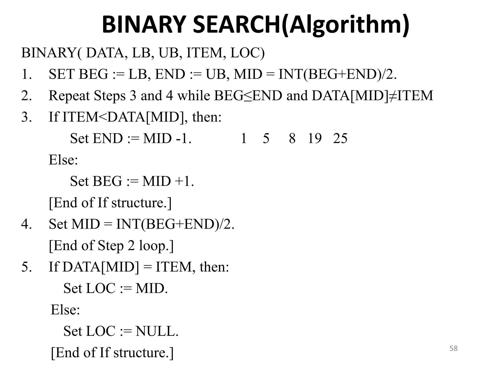 BINARY SEARCH(Algorithm) BINARY( DATA, LB, UB, ITEM, LOC) 1. SET BEG := LB, END := UB, MID = INT(BEG+END)/2. 2. Repeat Steps 3 and 4 while BEG≤END and DATA[MID]≠ITEM 3. If ITEM<DATA[MID], then: Set END := MID -1. 1 5 8 19 25 Else: Set BEG := MID +1. [End of If structure.] 4. Set MID = INT(BEG+END)/2. [End of Step 2 loop.] 5. If DATA[MID] = ITEM, then: Set LOC := MID. Else: Set LOC := NULL. [End of If structure.] 58 