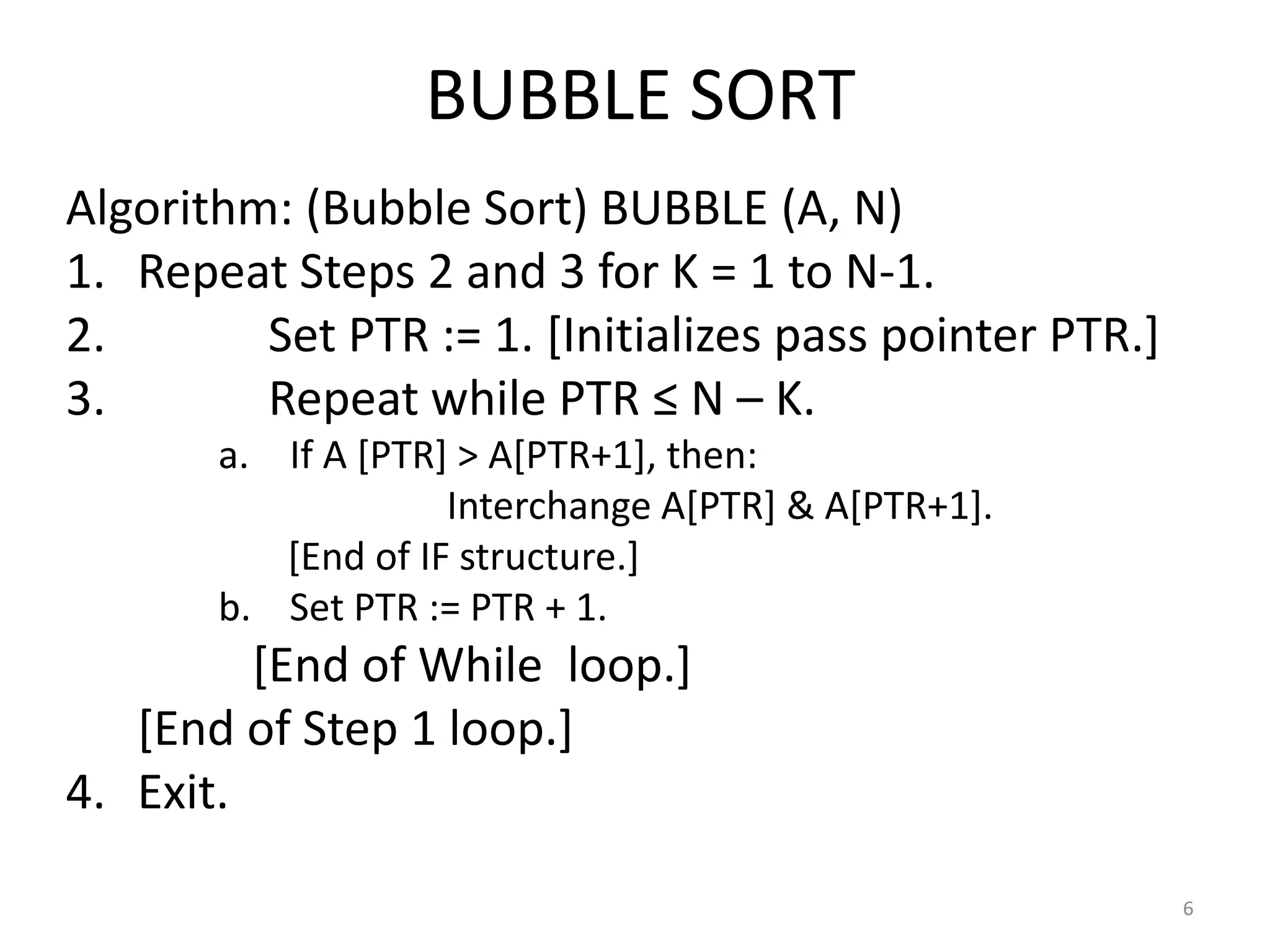 BUBBLE SORT Algorithm: (Bubble Sort) BUBBLE (A, N) 1. Repeat Steps 2 and 3 for K = 1 to N-1. 2. Set PTR := 1. [Initializes pass pointer PTR.] 3. Repeat while PTR ≤ N – K. a. If A [PTR] > A[PTR+1], then: Interchange A[PTR] & A[PTR+1]. [End of IF structure.] b. Set PTR := PTR + 1. [End of While loop.] [End of Step 1 loop.] 4. Exit. 6 