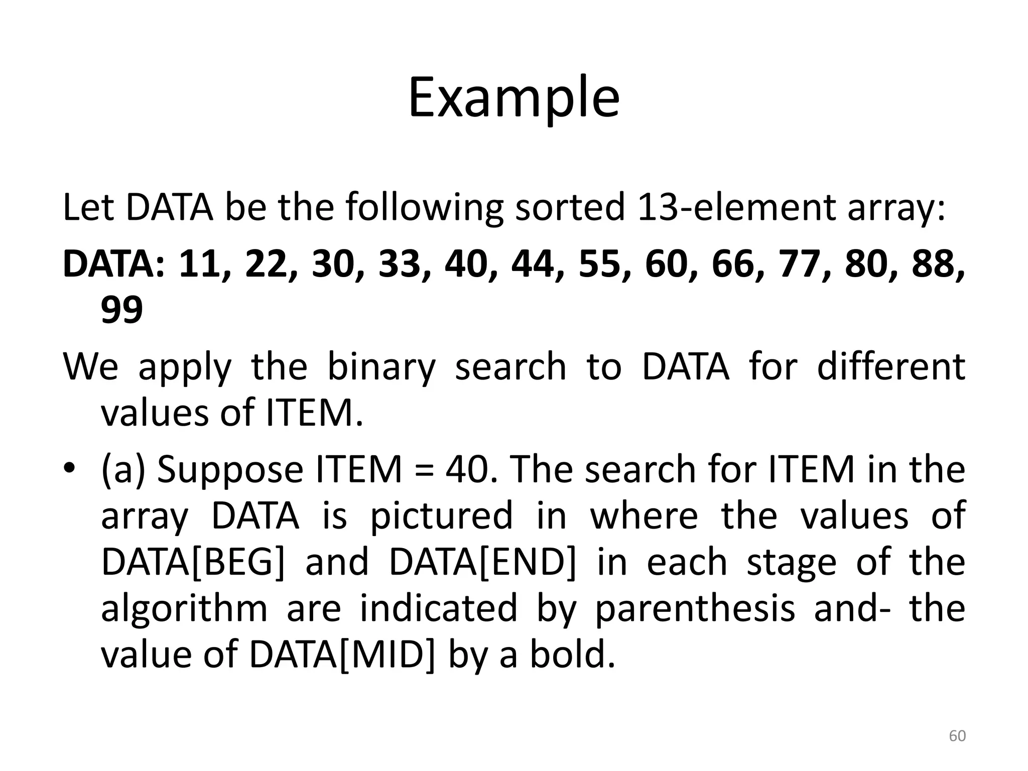Example Let DATA be the following sorted 13-element array: DATA: 11, 22, 30, 33, 40, 44, 55, 60, 66, 77, 80, 88, 99 We apply the binary search to DATA for different values of ITEM. • (a) Suppose ITEM = 40. The search for ITEM in the array DATA is pictured in where the values of DATA[BEG] and DATA[END] in each stage of the algorithm are indicated by parenthesis and- the value of DATA[MID] by a bold. 60 