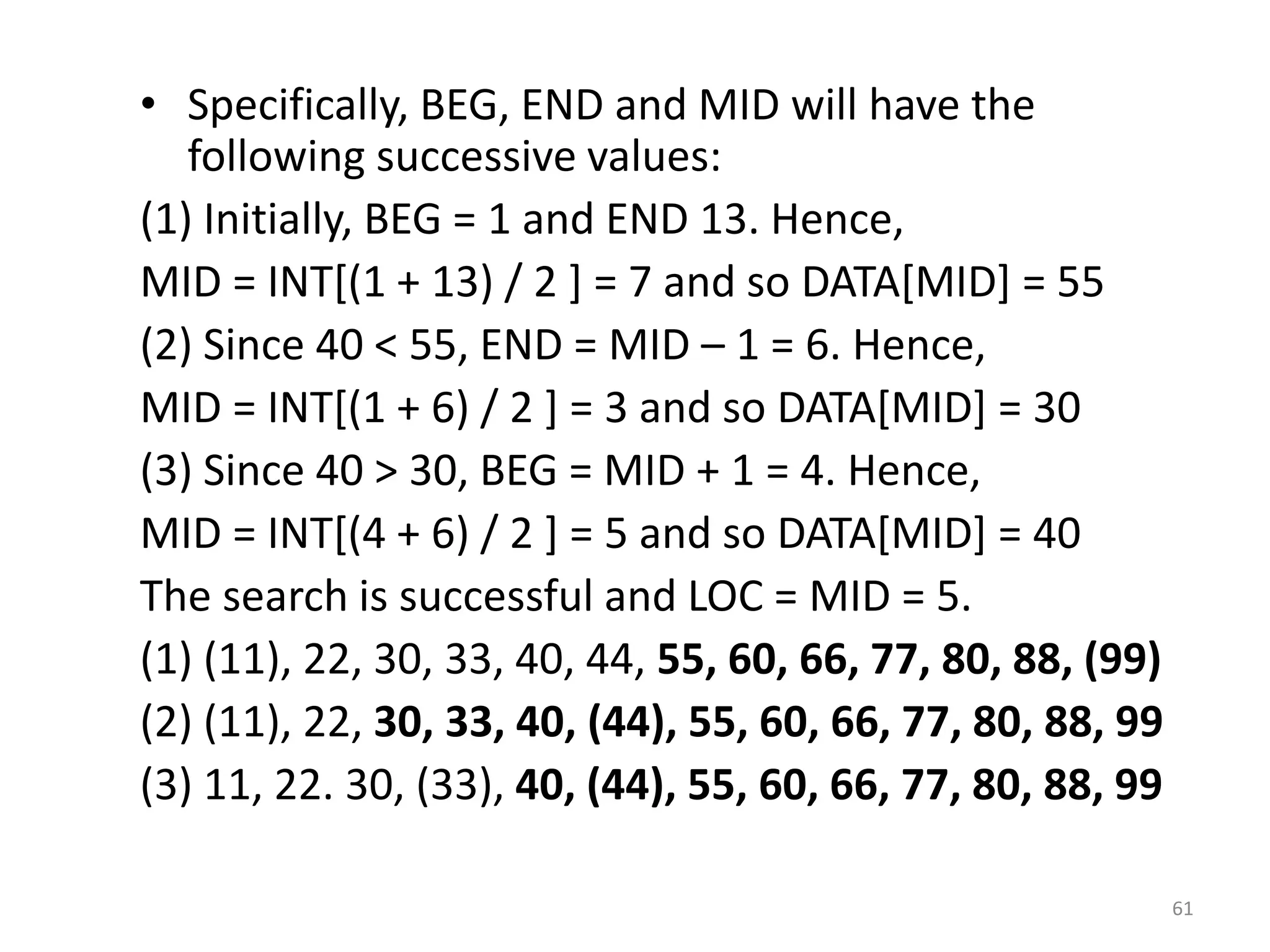 • Specifically, BEG, END and MID will have the following successive values: (1) Initially, BEG = 1 and END 13. Hence, MID = INT[(1 + 13) / 2 ] = 7 and so DATA[MID] = 55 (2) Since 40 < 55, END = MID – 1 = 6. Hence, MID = INT[(1 + 6) / 2 ] = 3 and so DATA[MID] = 30 (3) Since 40 > 30, BEG = MID + 1 = 4. Hence, MID = INT[(4 + 6) / 2 ] = 5 and so DATA[MID] = 40 The search is successful and LOC = MID = 5. (1) (11), 22, 30, 33, 40, 44, 55, 60, 66, 77, 80, 88, (99) (2) (11), 22, 30, 33, 40, (44), 55, 60, 66, 77, 80, 88, 99 (3) 11, 22. 30, (33), 40, (44), 55, 60, 66, 77, 80, 88, 99 61 