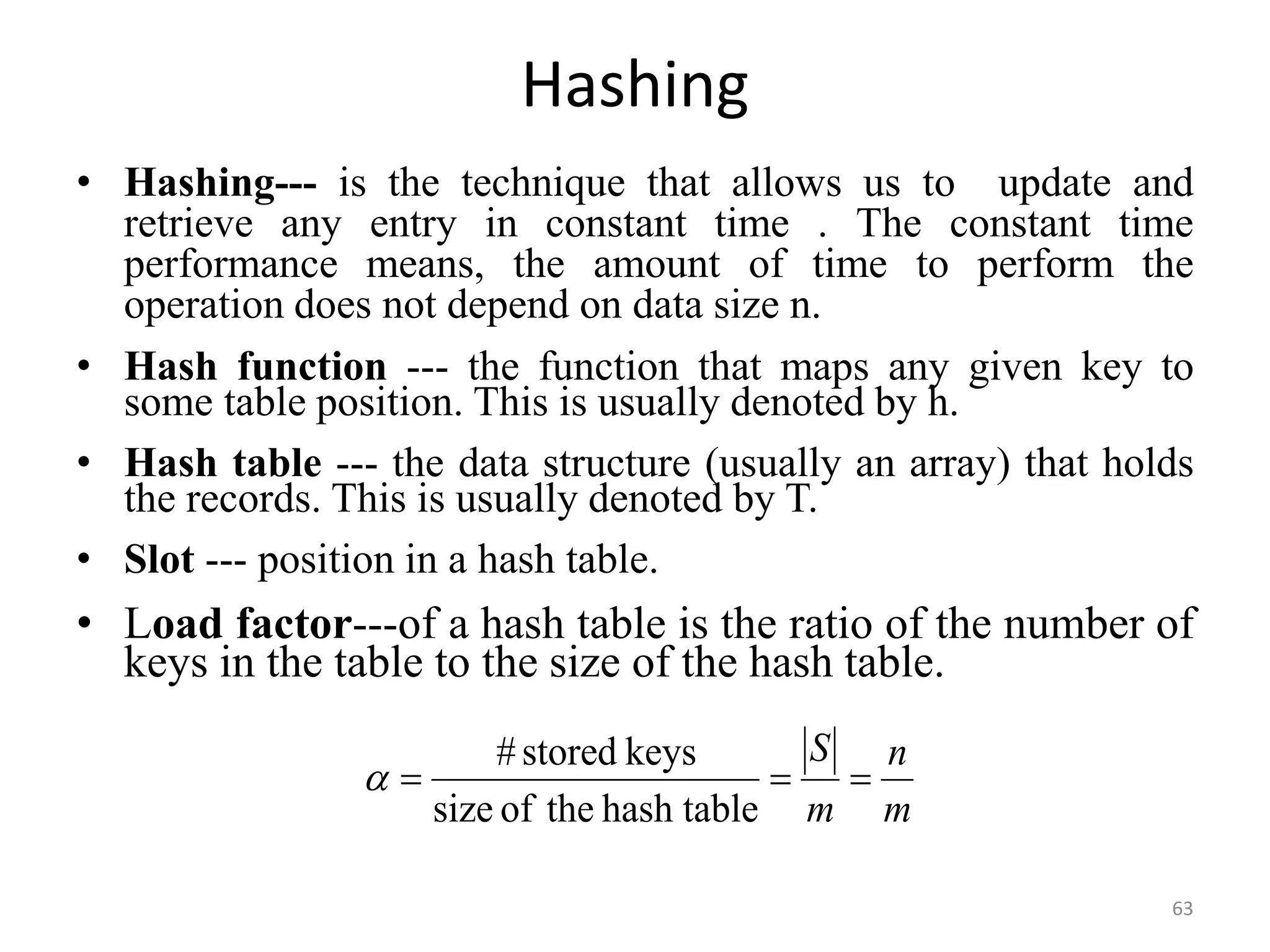 Hashing • Hashing--- is the technique that allows us to update and retrieve any entry in constant time . The constant time performance means, the amount of time to perform the operation does not depend on data size n. • Hash function --- the function that maps any given key to some table position. This is usually denoted by h. • Hash table --- the data structure (usually an array) that holds the records. This is usually denoted by T. • Slot --- position in a hash table. • Load factor---of a hash table is the ratio of the number of keys in the table to the size of the hash table. 63 m n m S    hash table the of size keys stored #  