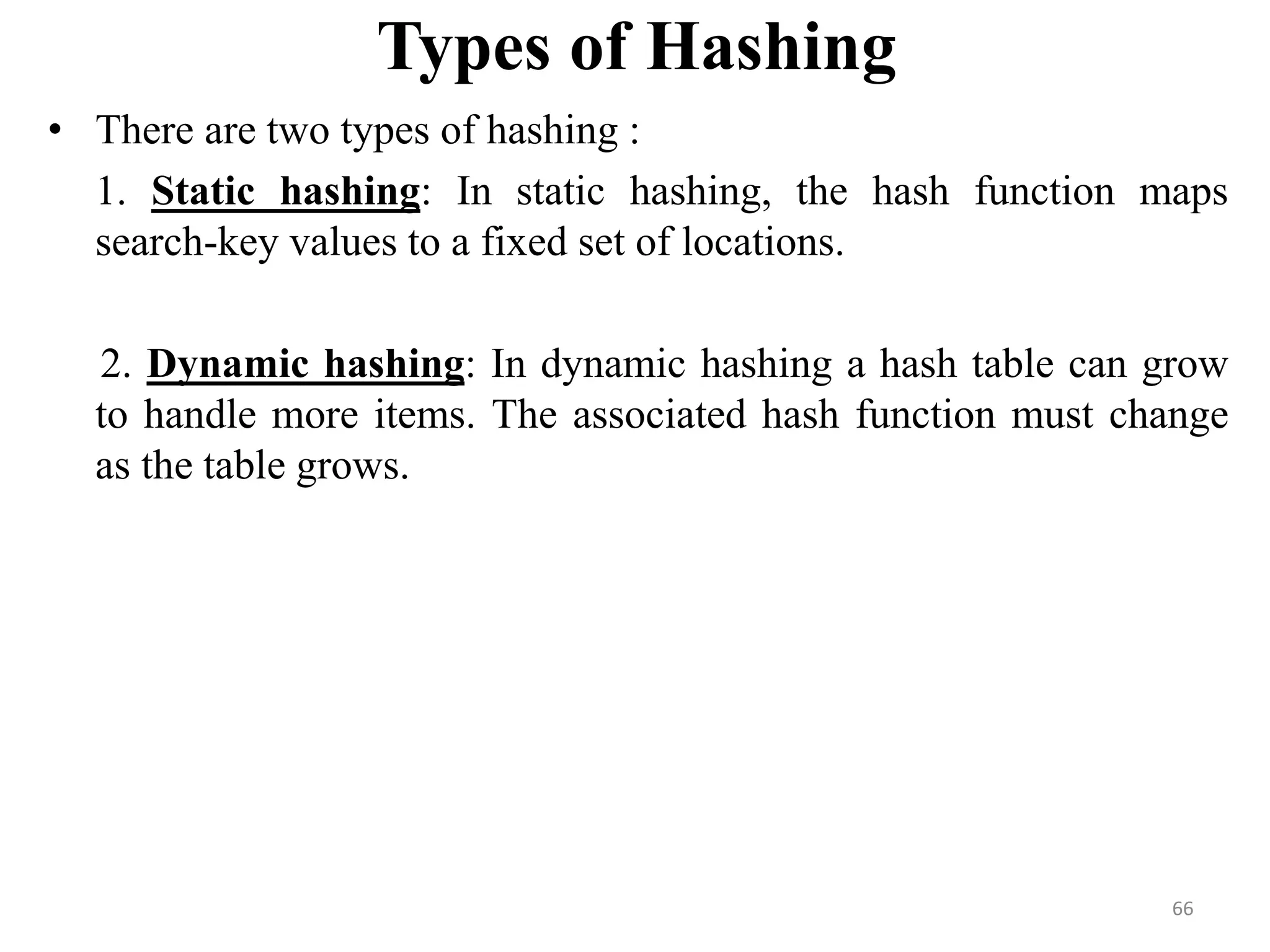Types of Hashing • There are two types of hashing : 1. Static hashing: In static hashing, the hash function maps search-key values to a fixed set of locations. 2. Dynamic hashing: In dynamic hashing a hash table can grow to handle more items. The associated hash function must change as the table grows. 66 