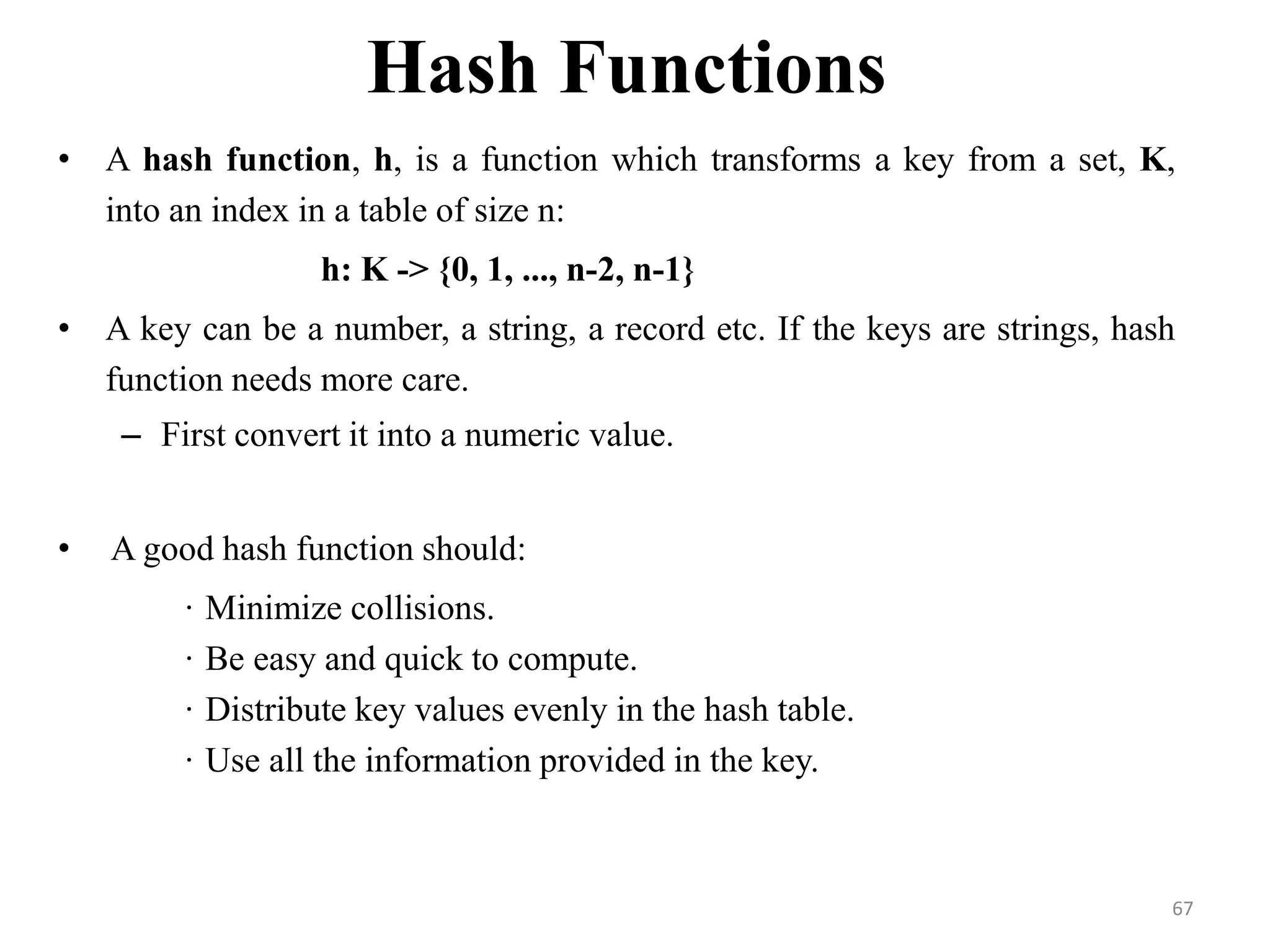 Hash Functions • A hash function, h, is a function which transforms a key from a set, K, into an index in a table of size n: h: K -> {0, 1, ..., n-2, n-1} • A key can be a number, a string, a record etc. If the keys are strings, hash function needs more care. – First convert it into a numeric value. • A good hash function should: · Minimize collisions. · Be easy and quick to compute. · Distribute key values evenly in the hash table. · Use all the information provided in the key. 67 