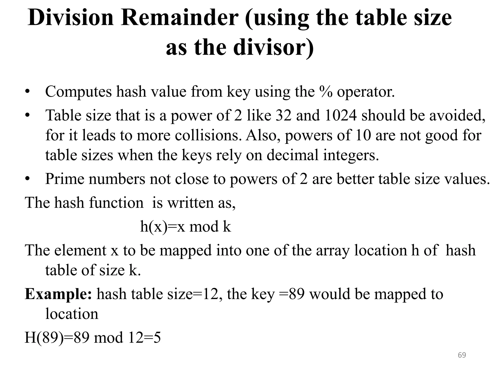 Division Remainder (using the table size as the divisor) • Computes hash value from key using the % operator. • Table size that is a power of 2 like 32 and 1024 should be avoided, for it leads to more collisions. Also, powers of 10 are not good for table sizes when the keys rely on decimal integers. • Prime numbers not close to powers of 2 are better table size values. The hash function is written as, h(x)=x mod k The element x to be mapped into one of the array location h of hash table of size k. Example: hash table size=12, the key =89 would be mapped to location H(89)=89 mod 12=5 69 