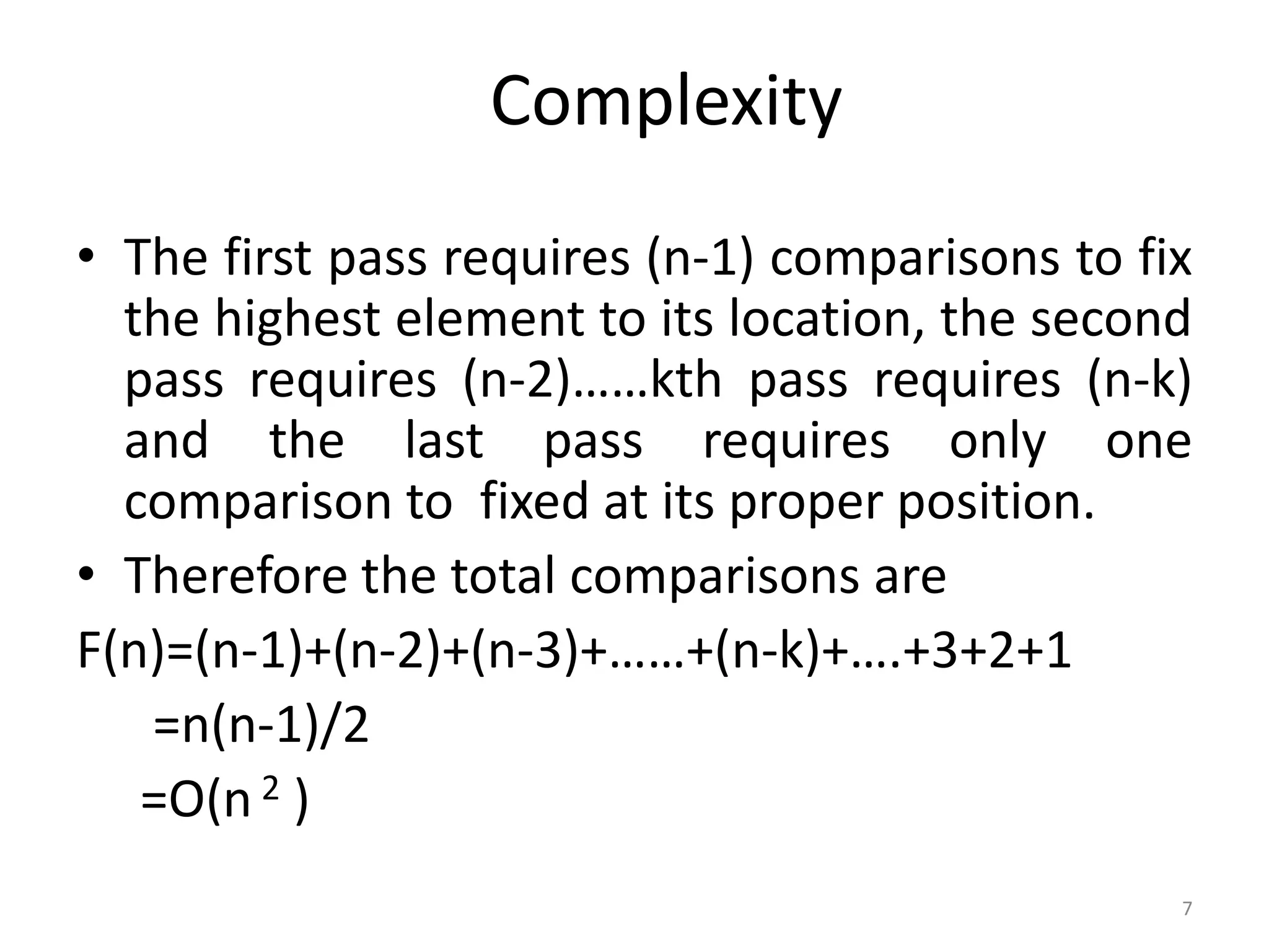 Complexity • The first pass requires (n-1) comparisons to fix the highest element to its location, the second pass requires (n-2)……kth pass requires (n-k) and the last pass requires only one comparison to fixed at its proper position. • Therefore the total comparisons are F(n)=(n-1)+(n-2)+(n-3)+……+(n-k)+….+3+2+1 =n(n-1)/2 =O(n 2 ) 7 