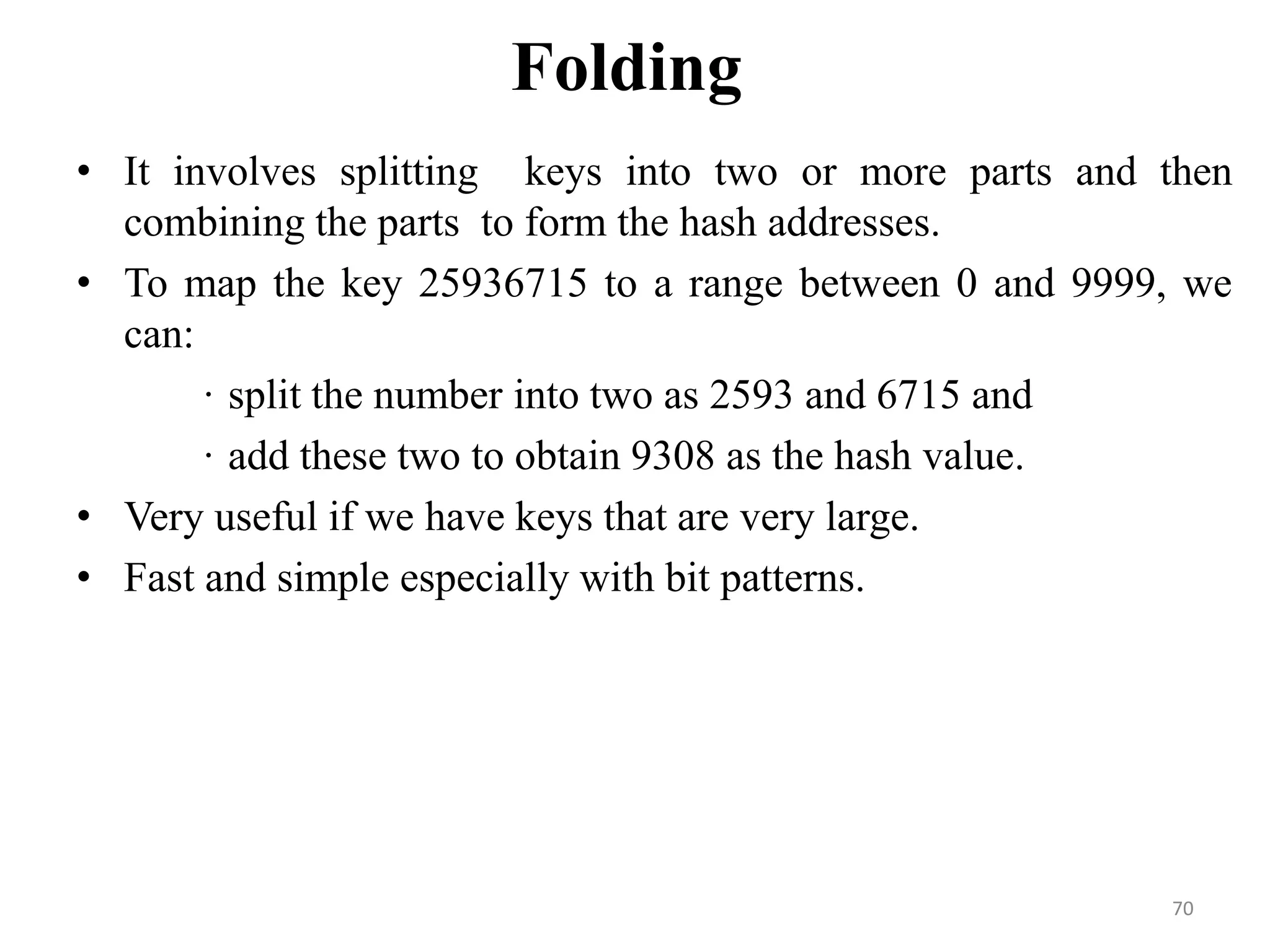 Folding • It involves splitting keys into two or more parts and then combining the parts to form the hash addresses. • To map the key 25936715 to a range between 0 and 9999, we can: · split the number into two as 2593 and 6715 and · add these two to obtain 9308 as the hash value. • Very useful if we have keys that are very large. • Fast and simple especially with bit patterns. 70 